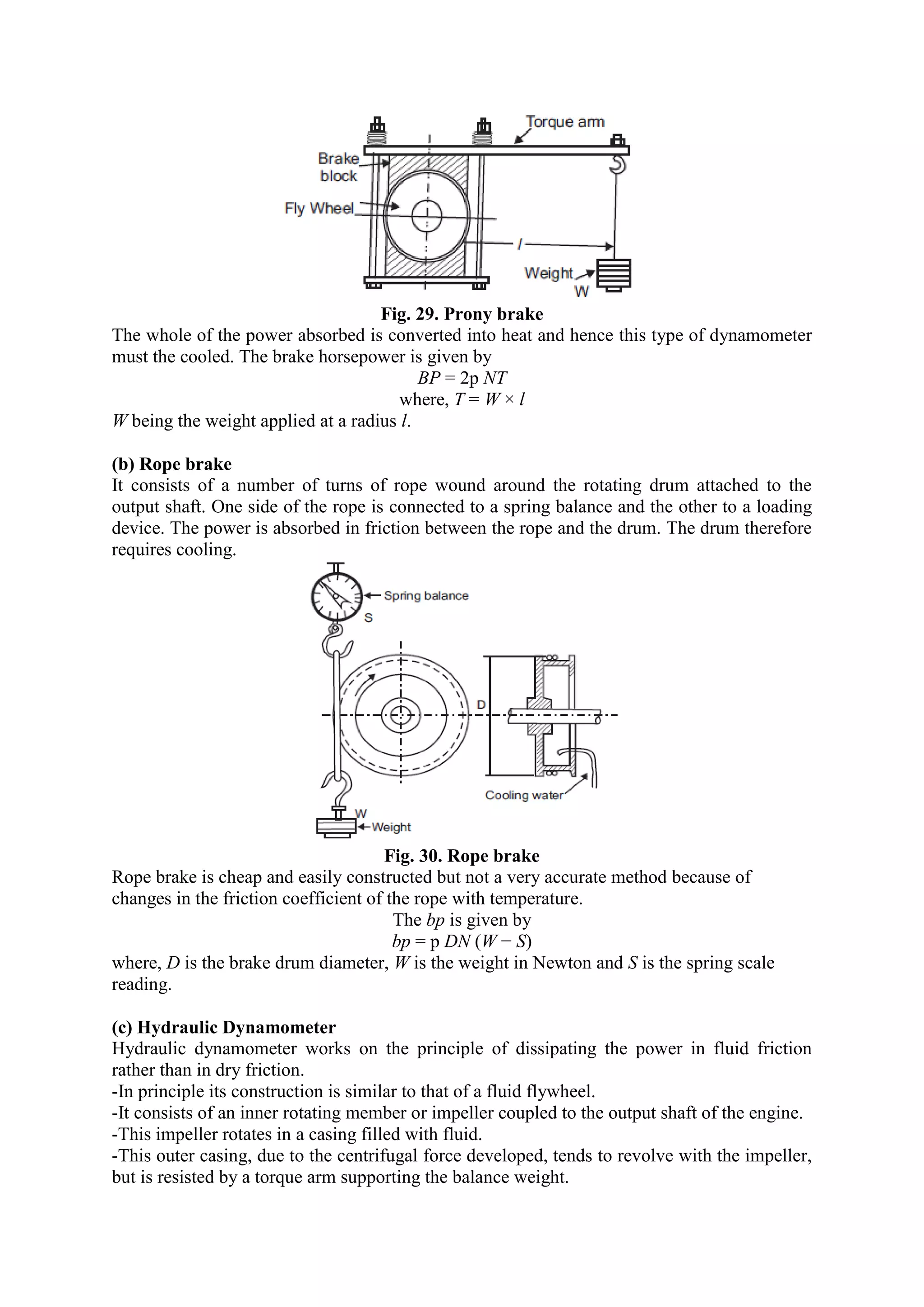 Fig. 29. Prony brake
The whole of the power absorbed is converted into heat and hence this type of dynamometer
must the cooled. The brake horsepower is given by
BP = 2p NT
where, T = W × l
W being the weight applied at a radius l.
(b) Rope brake
It consists of a number of turns of rope wound around the rotating drum attached to the
output shaft. One side of the rope is connected to a spring balance and the other to a loading
device. The power is absorbed in friction between the rope and the drum. The drum therefore
requires cooling.
Fig. 30. Rope brake
Rope brake is cheap and easily constructed but not a very accurate method because of
changes in the friction coefficient of the rope with temperature.
The bp is given by
bp = p DN (W − S)
where, D is the brake drum diameter, W is the weight in Newton and S is the spring scale
reading.
(c) Hydraulic Dynamometer
Hydraulic dynamometer works on the principle of dissipating the power in fluid friction
rather than in dry friction.
-In principle its construction is similar to that of a fluid flywheel.
-It consists of an inner rotating member or impeller coupled to the output shaft of the engine.
-This impeller rotates in a casing filled with fluid.
-This outer casing, due to the centrifugal force developed, tends to revolve with the impeller,
but is resisted by a torque arm supporting the balance weight.
 