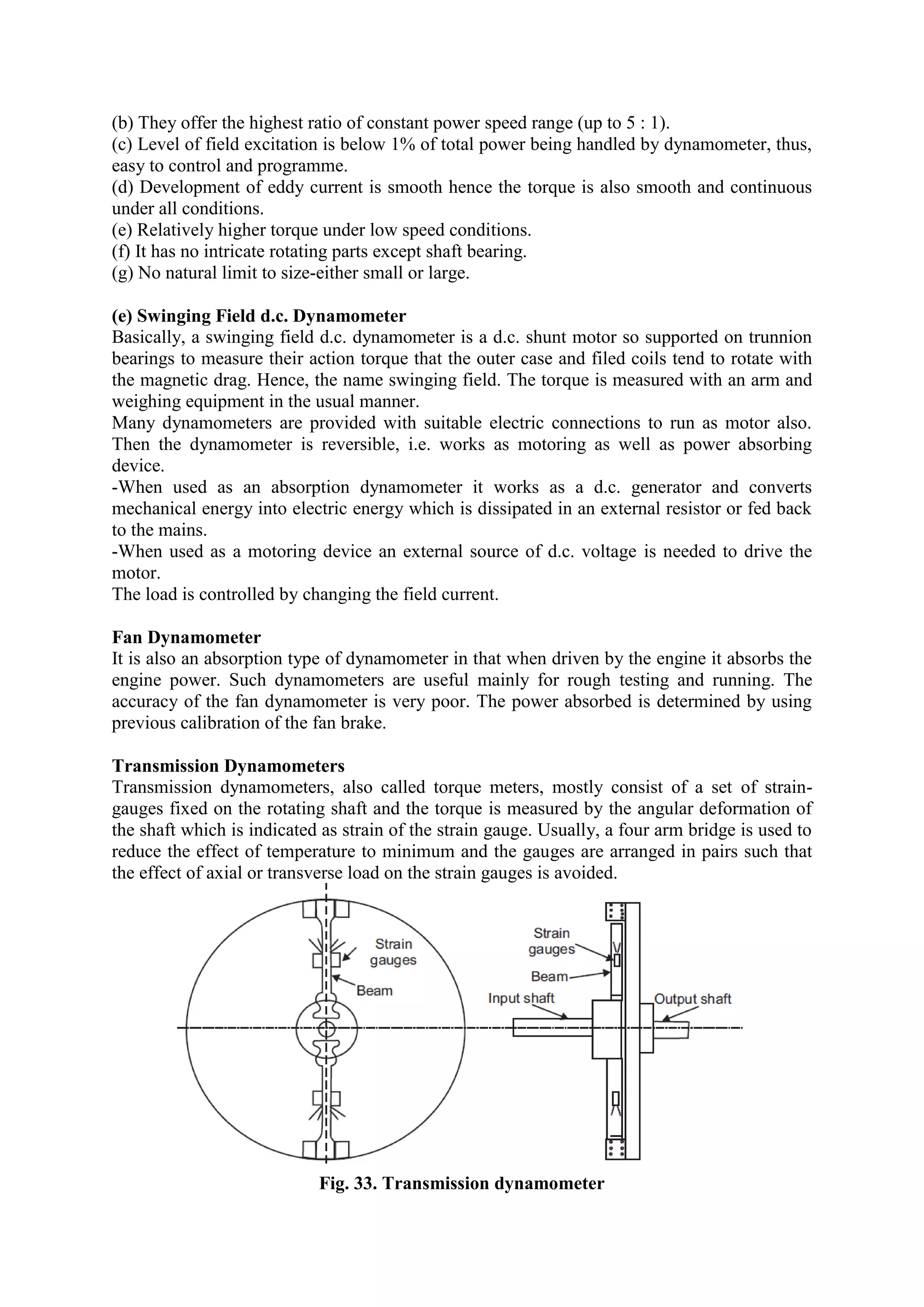 (b) They offer the highest ratio of constant power speed range (up to 5 : 1).
(c) Level of field excitation is below 1% of total power being handled by dynamometer, thus,
easy to control and programme.
(d) Development of eddy current is smooth hence the torque is also smooth and continuous
under all conditions.
(e) Relatively higher torque under low speed conditions.
(f) It has no intricate rotating parts except shaft bearing.
(g) No natural limit to size-either small or large.
(e) Swinging Field d.c. Dynamometer
Basically, a swinging field d.c. dynamometer is a d.c. shunt motor so supported on trunnion
bearings to measure their action torque that the outer case and filed coils tend to rotate with
the magnetic drag. Hence, the name swinging field. The torque is measured with an arm and
weighing equipment in the usual manner.
Many dynamometers are provided with suitable electric connections to run as motor also.
Then the dynamometer is reversible, i.e. works as motoring as well as power absorbing
device.
-When used as an absorption dynamometer it works as a d.c. generator and converts
mechanical energy into electric energy which is dissipated in an external resistor or fed back
to the mains.
-When used as a motoring device an external source of d.c. voltage is needed to drive the
motor.
The load is controlled by changing the field current.
Fan Dynamometer
It is also an absorption type of dynamometer in that when driven by the engine it absorbs the
engine power. Such dynamometers are useful mainly for rough testing and running. The
accuracy of the fan dynamometer is very poor. The power absorbed is determined by using
previous calibration of the fan brake.
Transmission Dynamometers
Transmission dynamometers, also called torque meters, mostly consist of a set of strain-
gauges fixed on the rotating shaft and the torque is measured by the angular deformation of
the shaft which is indicated as strain of the strain gauge. Usually, a four arm bridge is used to
reduce the effect of temperature to minimum and the gauges are arranged in pairs such that
the effect of axial or transverse load on the strain gauges is avoided.
Fig. 33. Transmission dynamometer
 