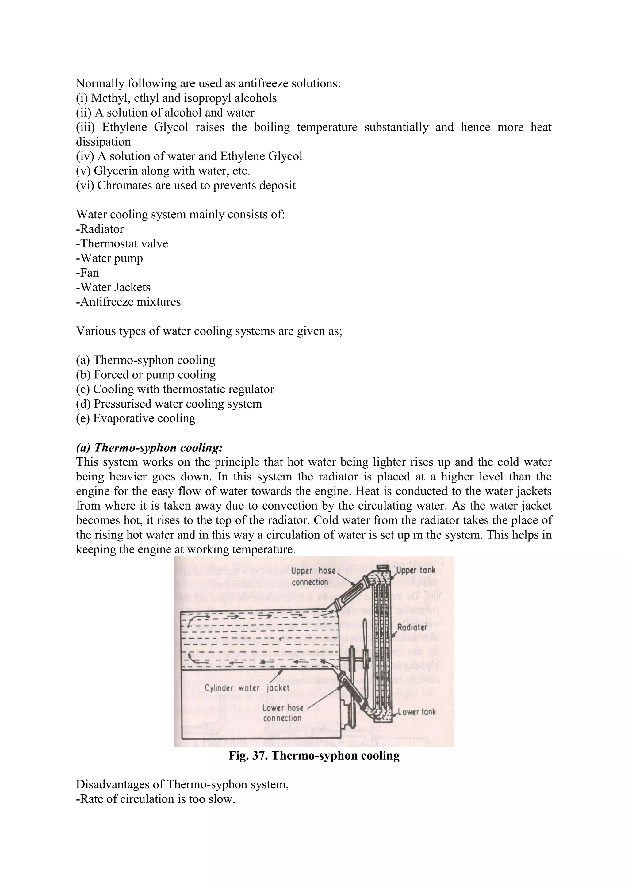 Normally following are used as antifreeze solutions:
(i) Methyl, ethyl and isopropyl alcohols
(ii) A solution of alcohol and water
(iii) Ethylene Glycol raises the boiling temperature substantially and hence more heat
dissipation
(iv) A solution of water and Ethylene Glycol
(v) Glycerin along with water, etc.
(vi) Chromates are used to prevents deposit
Water cooling system mainly consists of:
-Radiator
-Thermostat valve
-Water pump
-Fan
-Water Jackets
-Antifreeze mixtures
Various types of water cooling systems are given as;
(a) Thermo-syphon cooling
(b) Forced or pump cooling
(c) Cooling with thermostatic regulator
(d) Pressurised water cooling system
(e) Evaporative cooling
(a) Thermo-syphon cooling:
This system works on the principle that hot water being lighter rises up and the cold water
being heavier goes down. In this system the radiator is placed at a higher level than the
engine for the easy flow of water towards the engine. Heat is conducted to the water jackets
from where it is taken away due to convection by the circulating water. As the water jacket
becomes hot, it rises to the top of the radiator. Cold water from the radiator takes the place of
the rising hot water and in this way a circulation of water is set up m the system. This helps in
keeping the engine at working temperature.
Fig. 37. Thermo-syphon cooling
Disadvantages of Thermo-syphon system,
-Rate of circulation is too slow.
 