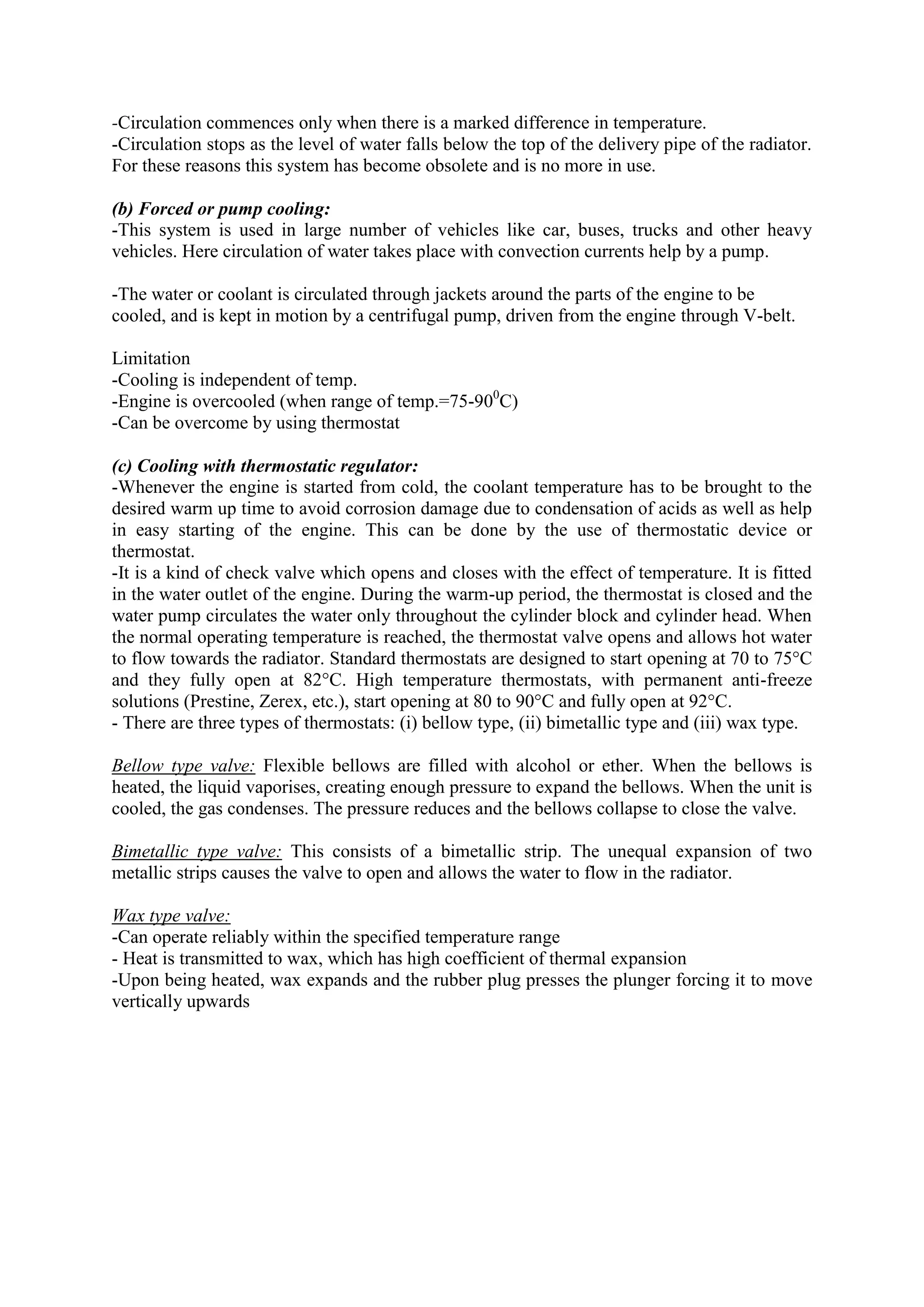 -Circulation commences only when there is a marked difference in temperature.
-Circulation stops as the level of water falls below the top of the delivery pipe of the radiator.
For these reasons this system has become obsolete and is no more in use.
(b) Forced or pump cooling:
-This system is used in large number of vehicles like car, buses, trucks and other heavy
vehicles. Here circulation of water takes place with convection currents help by a pump.
-The water or coolant is circulated through jackets around the parts of the engine to be
cooled, and is kept in motion by a centrifugal pump, driven from the engine through V-belt.
Limitation
-Cooling is independent of temp.
-Engine is overcooled (when range of temp.=75-900
C)
-Can be overcome by using thermostat
(c) Cooling with thermostatic regulator:
-Whenever the engine is started from cold, the coolant temperature has to be brought to the
desired warm up time to avoid corrosion damage due to condensation of acids as well as help
in easy starting of the engine. This can be done by the use of thermostatic device or
thermostat.
-It is a kind of check valve which opens and closes with the effect of temperature. It is fitted
in the water outlet of the engine. During the warm-up period, the thermostat is closed and the
water pump circulates the water only throughout the cylinder block and cylinder head. When
the normal operating temperature is reached, the thermostat valve opens and allows hot water
to flow towards the radiator. Standard thermostats are designed to start opening at 70 to 75°C
and they fully open at 82°C. High temperature thermostats, with permanent anti-freeze
solutions (Prestine, Zerex, etc.), start opening at 80 to 90°C and fully open at 92°C.
- There are three types of thermostats: (i) bellow type, (ii) bimetallic type and (iii) wax type.
Bellow type valve: Flexible bellows are filled with alcohol or ether. When the bellows is
heated, the liquid vaporises, creating enough pressure to expand the bellows. When the unit is
cooled, the gas condenses. The pressure reduces and the bellows collapse to close the valve.
Bimetallic type valve: This consists of a bimetallic strip. The unequal expansion of two
metallic strips causes the valve to open and allows the water to flow in the radiator.
Wax type valve:
-Can operate reliably within the specified temperature range
- Heat is transmitted to wax, which has high coefficient of thermal expansion
-Upon being heated, wax expands and the rubber plug presses the plunger forcing it to move
vertically upwards
 