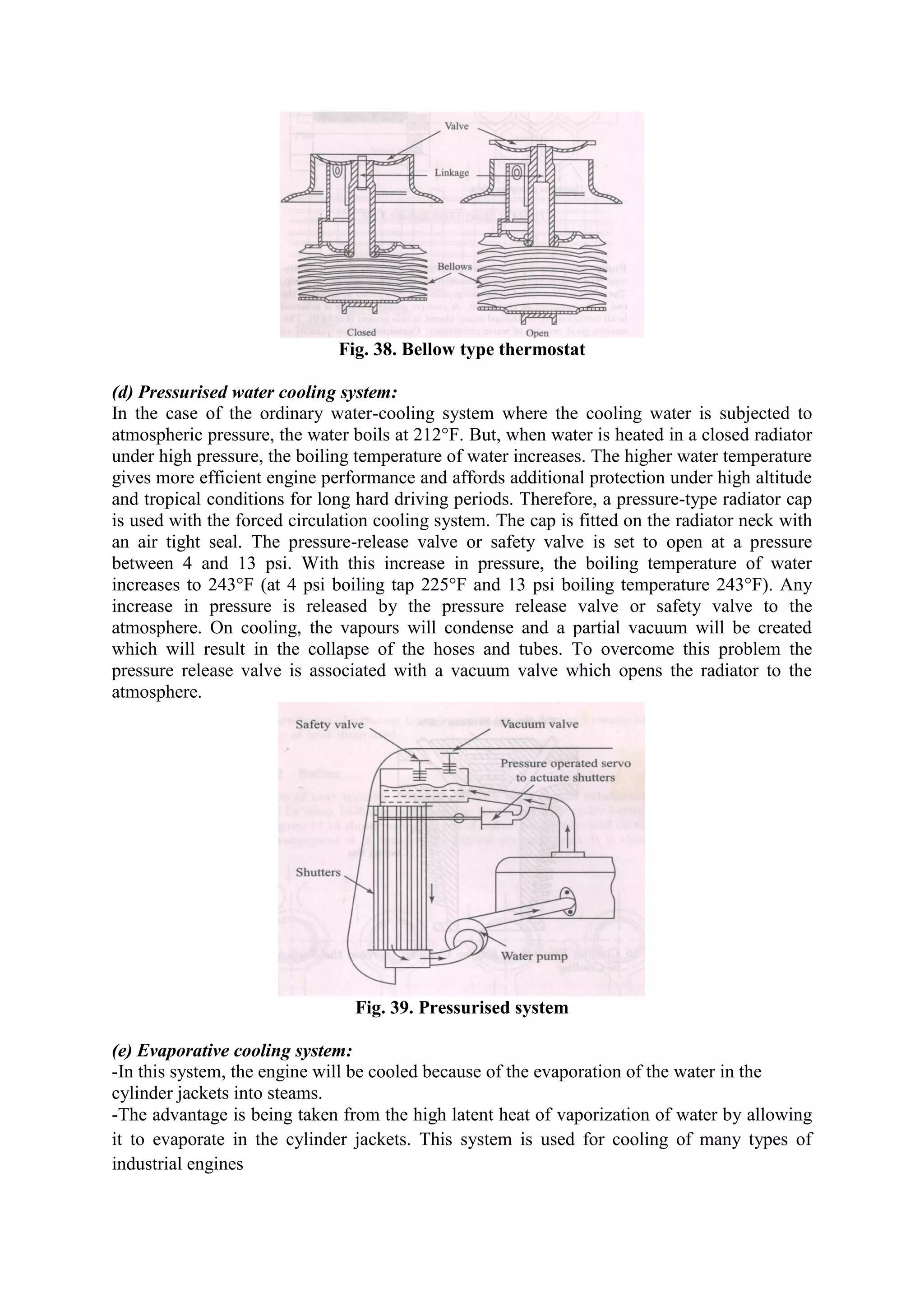 Fig. 38. Bellow type thermostat
(d) Pressurised water cooling system:
In the case of the ordinary water-cooling system where the cooling water is subjected to
atmospheric pressure, the water boils at 212°F. But, when water is heated in a closed radiator
under high pressure, the boiling temperature of water increases. The higher water temperature
gives more efficient engine performance and affords additional protection under high altitude
and tropical conditions for long hard driving periods. Therefore, a pressure-type radiator cap
is used with the forced circulation cooling system. The cap is fitted on the radiator neck with
an air tight seal. The pressure-release valve or safety valve is set to open at a pressure
between 4 and 13 psi. With this increase in pressure, the boiling temperature of water
increases to 243°F (at 4 psi boiling tap 225°F and 13 psi boiling temperature 243°F). Any
increase in pressure is released by the pressure release valve or safety valve to the
atmosphere. On cooling, the vapours will condense and a partial vacuum will be created
which will result in the collapse of the hoses and tubes. To overcome this problem the
pressure release valve is associated with a vacuum valve which opens the radiator to the
atmosphere.
Fig. 39. Pressurised system
(e) Evaporative cooling system:
-In this system, the engine will be cooled because of the evaporation of the water in the
cylinder jackets into steams.
-The advantage is being taken from the high latent heat of vaporization of water by allowing
it to evaporate in the cylinder jackets. This system is used for cooling of many types of
industrial engines
 