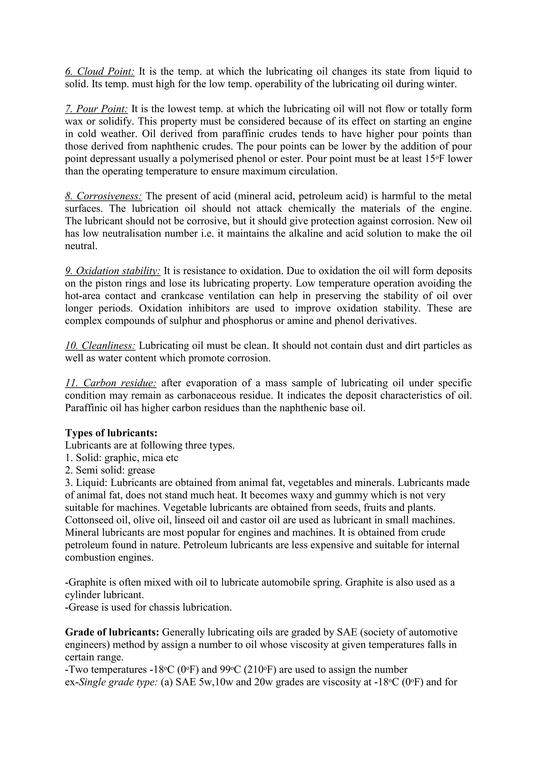 6. Cloud Point: It is the temp. at which the lubricating oil changes its state from liquid to
solid. Its temp. must high for the low temp. operability of the lubricating oil during winter.
7. Pour Point: It is the lowest temp. at which the lubricating oil will not flow or totally form
wax or solidify. This property must be considered because of its effect on starting an engine
in cold weather. Oil derived from paraffinic crudes tends to have higher pour points than
those derived from naphthenic crudes. The pour points can be lower by the addition of pour
point depressant usually a polymerised phenol or ester. Pour point must be at least 15ᵒF lower
than the operating temperature to ensure maximum circulation.
8. Corrosiveness: The present of acid (mineral acid, petroleum acid) is harmful to the metal
surfaces. The lubrication oil should not attack chemically the materials of the engine.
The lubricant should not be corrosive, but it should give protection against corrosion. New oil
has low neutralisation number i.e. it maintains the alkaline and acid solution to make the oil
neutral.
9. Oxidation stability: It is resistance to oxidation. Due to oxidation the oil will form deposits
on the piston rings and lose its lubricating property. Low temperature operation avoiding the
hot-area contact and crankcase ventilation can help in preserving the stability of oil over
longer periods. Oxidation inhibitors are used to improve oxidation stability. These are
complex compounds of sulphur and phosphorus or amine and phenol derivatives.
10. Cleanliness: Lubricating oil must be clean. It should not contain dust and dirt particles as
well as water content which promote corrosion.
11. Carbon residue: after evaporation of a mass sample of lubricating oil under specific
condition may remain as carbonaceous residue. It indicates the deposit characteristics of oil.
Paraffinic oil has higher carbon residues than the naphthenic base oil.
Types of lubricants:
Lubricants are at following three types.
1. Solid: graphic, mica etc
2. Semi solid: grease
3. Liquid: Lubricants are obtained from animal fat, vegetables and minerals. Lubricants made
of animal fat, does not stand much heat. It becomes waxy and gummy which is not very
suitable for machines. Vegetable lubricants are obtained from seeds, fruits and plants.
Cottonseed oil, olive oil, linseed oil and castor oil are used as lubricant in small machines.
Mineral lubricants are most popular for engines and machines. It is obtained from crude
petroleum found in nature. Petroleum lubricants are less expensive and suitable for internal
combustion engines.
-Graphite is often mixed with oil to lubricate automobile spring. Graphite is also used as a
cylinder lubricant.
-Grease is used for chassis lubrication.
Grade of lubricants: Generally lubricating oils are graded by SAE (society of automotive
engineers) method by assign a number to oil whose viscosity at given temperatures falls in
certain range.
-Two temperatures -18ᵒC (0ᵒF) and 99ᵒC (210ᵒF) are used to assign the number
ex-Single grade type: (a) SAE 5w,10w and 20w grades are viscosity at -18ᵒC (0ᵒF) and for
 