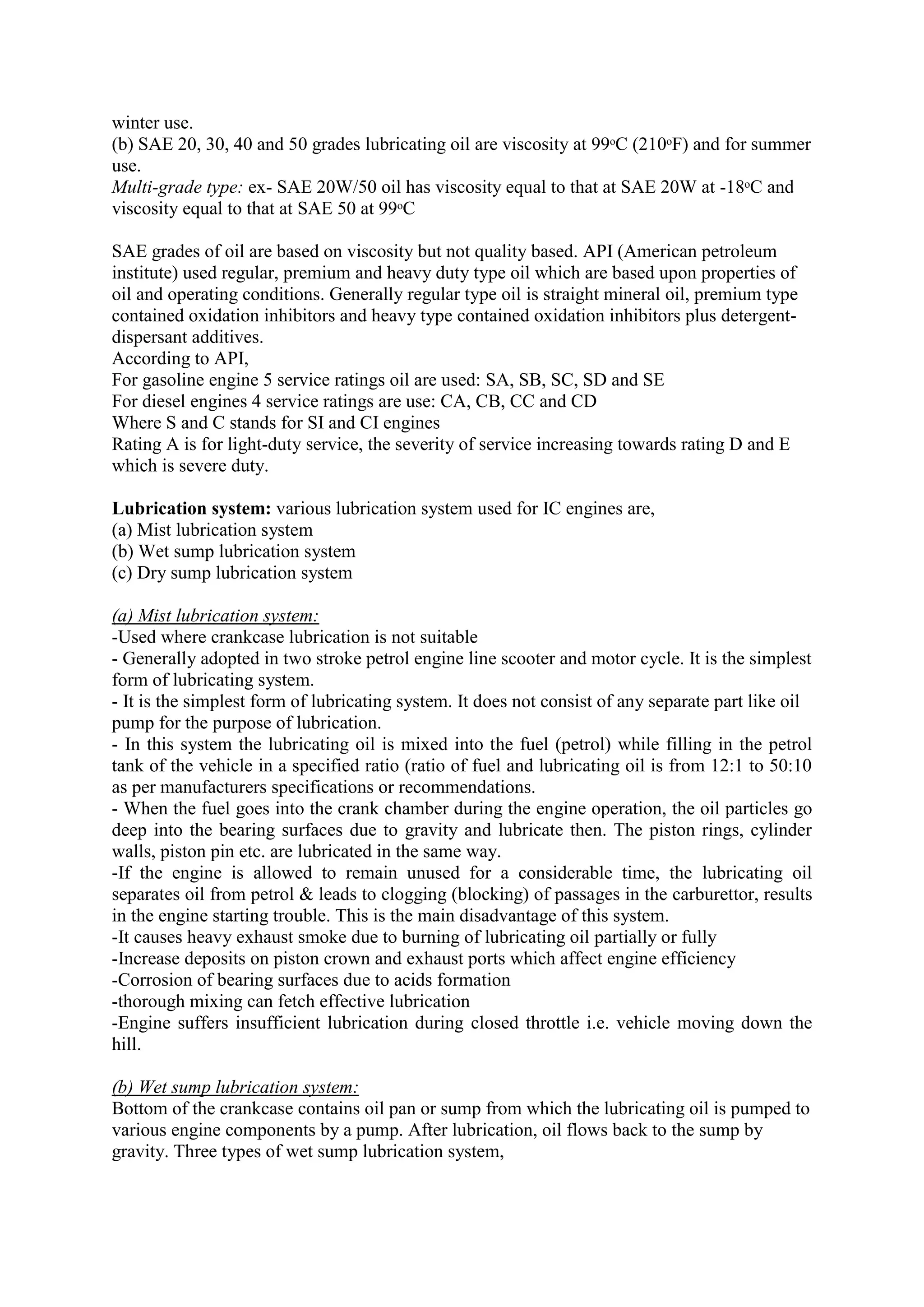 winter use.
(b) SAE 20, 30, 40 and 50 grades lubricating oil are viscosity at 99ᵒC (210ᵒF) and for summer
use.
Multi-grade type: ex- SAE 20W/50 oil has viscosity equal to that at SAE 20W at -18ᵒC and
viscosity equal to that at SAE 50 at 99ᵒC
SAE grades of oil are based on viscosity but not quality based. API (American petroleum
institute) used regular, premium and heavy duty type oil which are based upon properties of
oil and operating conditions. Generally regular type oil is straight mineral oil, premium type
contained oxidation inhibitors and heavy type contained oxidation inhibitors plus detergent-
dispersant additives.
According to API,
For gasoline engine 5 service ratings oil are used: SA, SB, SC, SD and SE
For diesel engines 4 service ratings are use: CA, CB, CC and CD
Where S and C stands for SI and CI engines
Rating A is for light-duty service, the severity of service increasing towards rating D and E
which is severe duty.
Lubrication system: various lubrication system used for IC engines are,
(a) Mist lubrication system
(b) Wet sump lubrication system
(c) Dry sump lubrication system
(a) Mist lubrication system:
-Used where crankcase lubrication is not suitable
- Generally adopted in two stroke petrol engine line scooter and motor cycle. It is the simplest
form of lubricating system.
- It is the simplest form of lubricating system. It does not consist of any separate part like oil
pump for the purpose of lubrication.
- In this system the lubricating oil is mixed into the fuel (petrol) while filling in the petrol
tank of the vehicle in a specified ratio (ratio of fuel and lubricating oil is from 12:1 to 50:10
as per manufacturers specifications or recommendations.
- When the fuel goes into the crank chamber during the engine operation, the oil particles go
deep into the bearing surfaces due to gravity and lubricate then. The piston rings, cylinder
walls, piston pin etc. are lubricated in the same way.
-If the engine is allowed to remain unused for a considerable time, the lubricating oil
separates oil from petrol & leads to clogging (blocking) of passages in the carburettor, results
in the engine starting trouble. This is the main disadvantage of this system.
-It causes heavy exhaust smoke due to burning of lubricating oil partially or fully
-Increase deposits on piston crown and exhaust ports which affect engine efficiency
-Corrosion of bearing surfaces due to acids formation
-thorough mixing can fetch effective lubrication
-Engine suffers insufficient lubrication during closed throttle i.e. vehicle moving down the
hill.
(b) Wet sump lubrication system:
Bottom of the crankcase contains oil pan or sump from which the lubricating oil is pumped to
various engine components by a pump. After lubrication, oil flows back to the sump by
gravity. Three types of wet sump lubrication system,
 