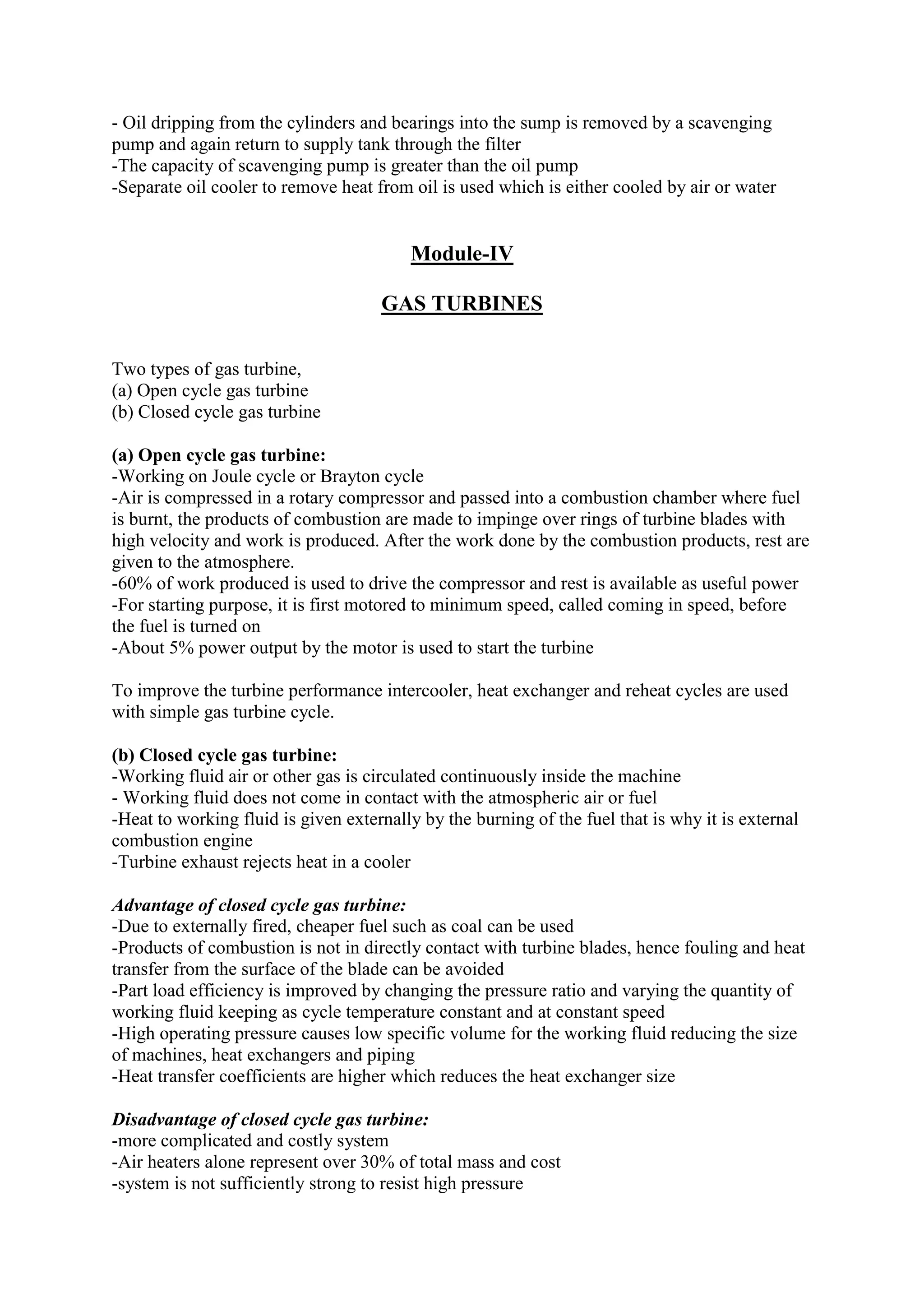 - Oil dripping from the cylinders and bearings into the sump is removed by a scavenging
pump and again return to supply tank through the filter
-The capacity of scavenging pump is greater than the oil pump
-Separate oil cooler to remove heat from oil is used which is either cooled by air or water
Module-IV
GAS TURBINES
Two types of gas turbine,
(a) Open cycle gas turbine
(b) Closed cycle gas turbine
(a) Open cycle gas turbine:
-Working on Joule cycle or Brayton cycle
-Air is compressed in a rotary compressor and passed into a combustion chamber where fuel
is burnt, the products of combustion are made to impinge over rings of turbine blades with
high velocity and work is produced. After the work done by the combustion products, rest are
given to the atmosphere.
-60% of work produced is used to drive the compressor and rest is available as useful power
-For starting purpose, it is first motored to minimum speed, called coming in speed, before
the fuel is turned on
-About 5% power output by the motor is used to start the turbine
To improve the turbine performance intercooler, heat exchanger and reheat cycles are used
with simple gas turbine cycle.
(b) Closed cycle gas turbine:
-Working fluid air or other gas is circulated continuously inside the machine
- Working fluid does not come in contact with the atmospheric air or fuel
-Heat to working fluid is given externally by the burning of the fuel that is why it is external
combustion engine
-Turbine exhaust rejects heat in a cooler
Advantage of closed cycle gas turbine:
-Due to externally fired, cheaper fuel such as coal can be used
-Products of combustion is not in directly contact with turbine blades, hence fouling and heat
transfer from the surface of the blade can be avoided
-Part load efficiency is improved by changing the pressure ratio and varying the quantity of
working fluid keeping as cycle temperature constant and at constant speed
-High operating pressure causes low specific volume for the working fluid reducing the size
of machines, heat exchangers and piping
-Heat transfer coefficients are higher which reduces the heat exchanger size
Disadvantage of closed cycle gas turbine:
-more complicated and costly system
-Air heaters alone represent over 30% of total mass and cost
-system is not sufficiently strong to resist high pressure
 