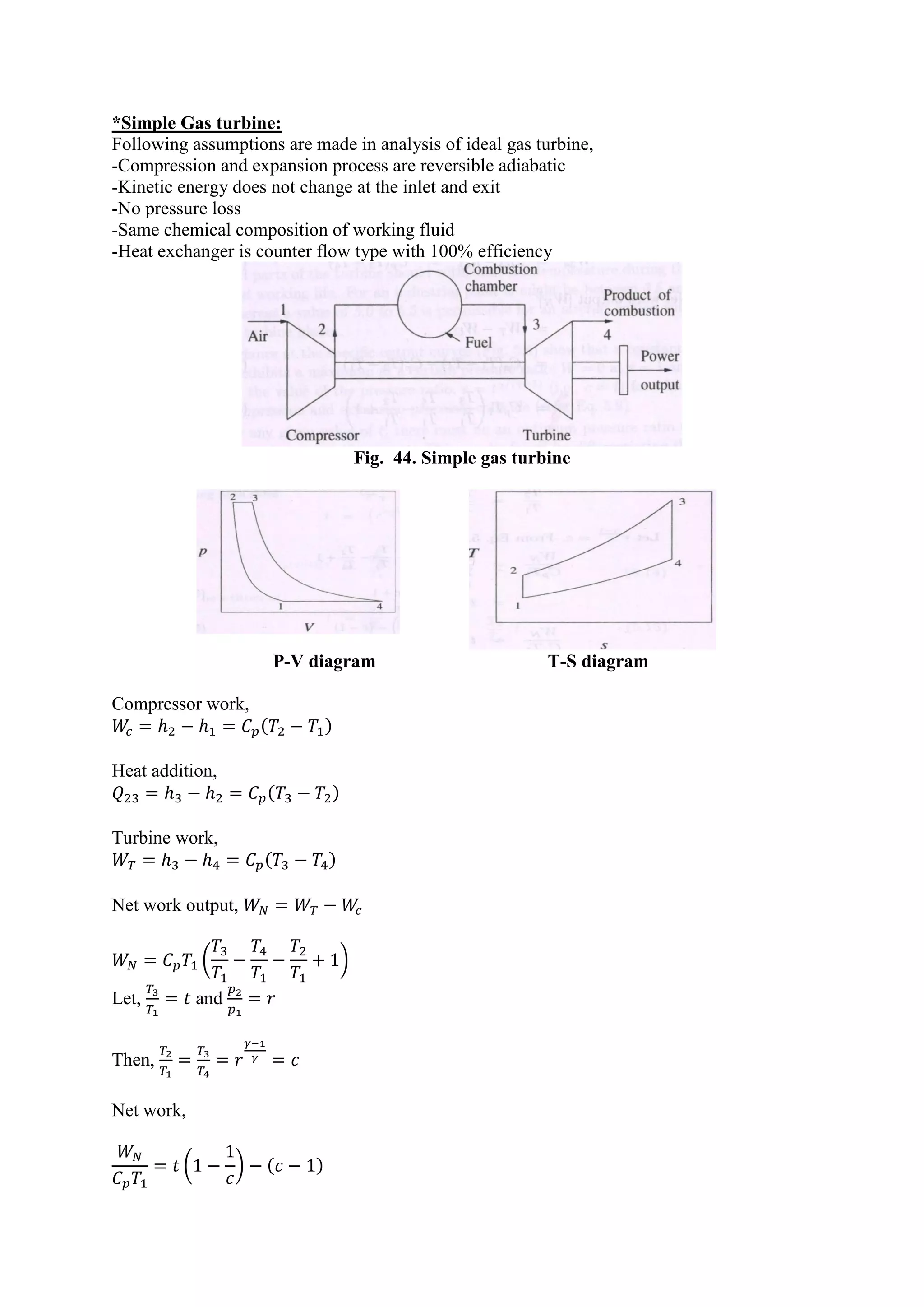 *Simple Gas turbine:
Following assumptions are made in analysis of ideal gas turbine,
-Compression and expansion process are reversible adiabatic
-Kinetic energy does not change at the inlet and exit
-No pressure loss
-Same chemical composition of working fluid
-Heat exchanger is counter flow type with 100% efficiency
Fig. 44. Simple gas turbine
P-V diagram T-S diagram
Compressor work,
( )
Heat addition,
( )
Turbine work,
( )
Net work output,
( )
Let, and
Then,
Net work,
( ) ( )
 