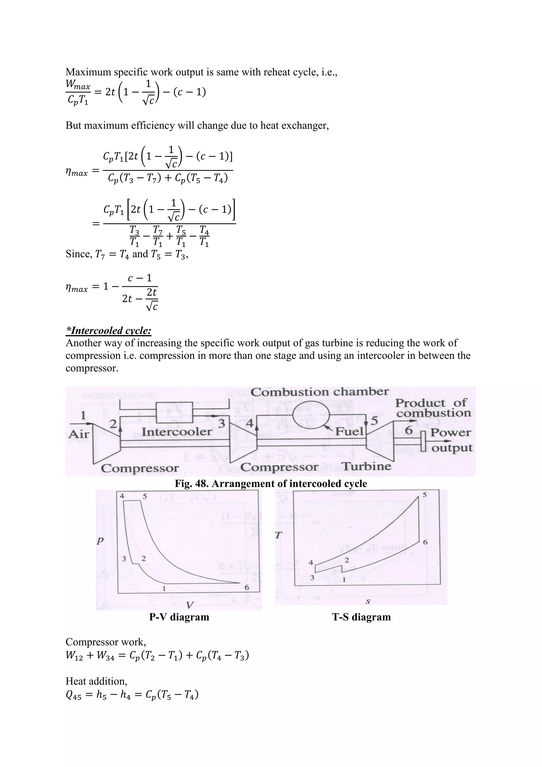 Maximum specific work output is same with reheat cycle, i.e.,
(
√
) ( )
But maximum efficiency will change due to heat exchanger,
[ (
√
) ( )]
( ) ( )
[ (
√
) ( )]
Since, and ,
√
*Intercooled cycle:
Another way of increasing the specific work output of gas turbine is reducing the work of
compression i.e. compression in more than one stage and using an intercooler in between the
compressor.
Fig. 48. Arrangement of intercooled cycle
P-V diagram T-S diagram
Compressor work,
( ) ( )
Heat addition,
( )
 
