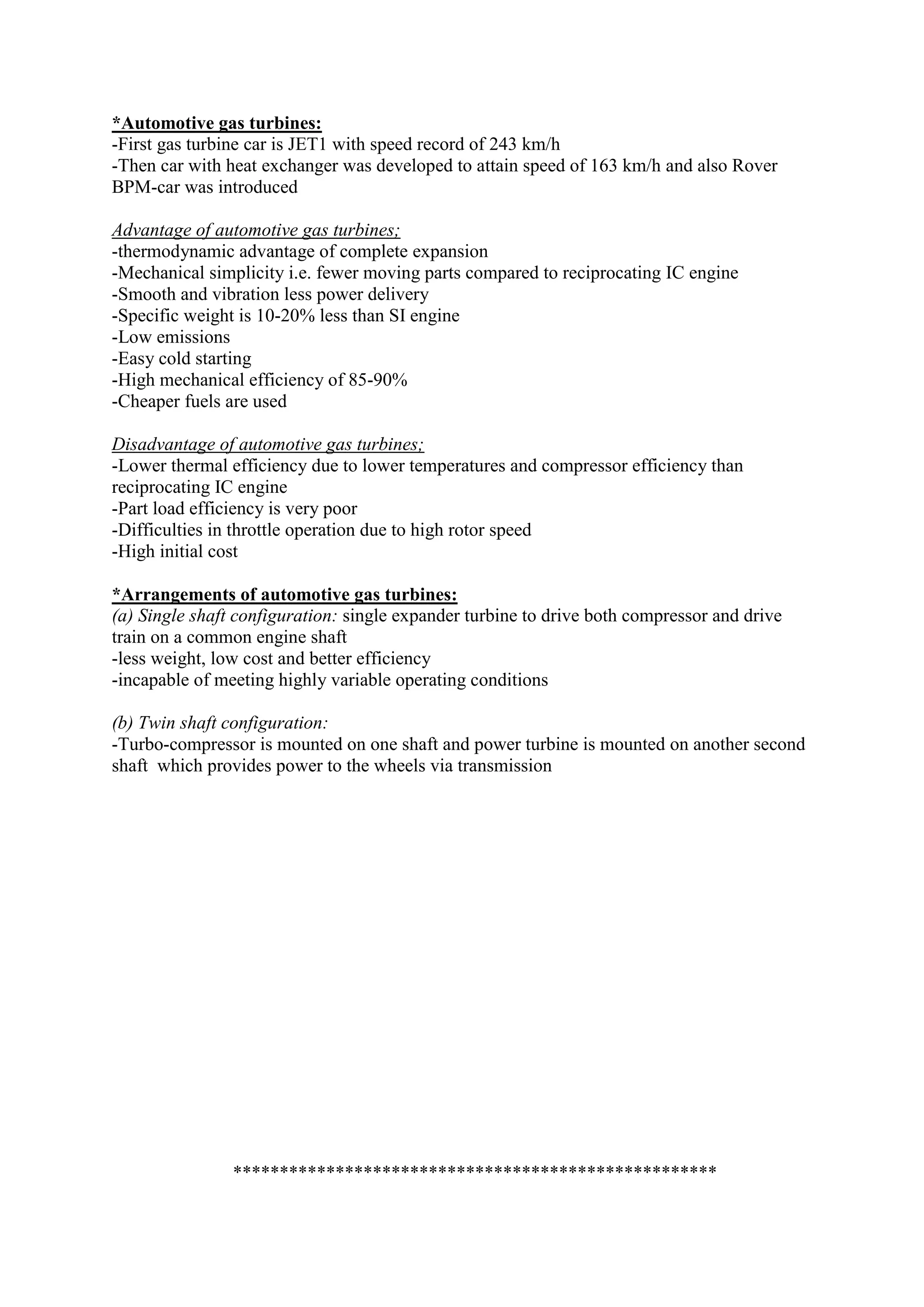 *Automotive gas turbines:
-First gas turbine car is JET1 with speed record of 243 km/h
-Then car with heat exchanger was developed to attain speed of 163 km/h and also Rover
BPM-car was introduced
Advantage of automotive gas turbines;
-thermodynamic advantage of complete expansion
-Mechanical simplicity i.e. fewer moving parts compared to reciprocating IC engine
-Smooth and vibration less power delivery
-Specific weight is 10-20% less than SI engine
-Low emissions
-Easy cold starting
-High mechanical efficiency of 85-90%
-Cheaper fuels are used
Disadvantage of automotive gas turbines;
-Lower thermal efficiency due to lower temperatures and compressor efficiency than
reciprocating IC engine
-Part load efficiency is very poor
-Difficulties in throttle operation due to high rotor speed
-High initial cost
*Arrangements of automotive gas turbines:
(a) Single shaft configuration: single expander turbine to drive both compressor and drive
train on a common engine shaft
-less weight, low cost and better efficiency
-incapable of meeting highly variable operating conditions
(b) Twin shaft configuration:
-Turbo-compressor is mounted on one shaft and power turbine is mounted on another second
shaft which provides power to the wheels via transmission
****************************************************
 