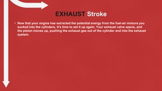 EXHAUST Stroke
• Now that your engine has extracted the potential energy from the fuel-air mixture you
sucked into the cylinders, it's time to set it up again. Your exhaust valve opens, and
the piston moves up, pushing the exhaust gas out of the cylinder and into the exhaust
system.
 