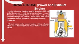 DOWN STROKE (Power and Exhaust
Stroke)
• During this cycle, the piston moves down from TDC to BDC,
and all three ports — inlet, transfer and exhaust — are closed.
The charge above the piston is compressed, and the spark plug
ignites the charge and creates a power stroke. That power is
transferred with the help of the connecting rod to the
crankshaft.
• There is also a partial vacuum created in the crankcase,
which opens the inlet port and allows the fuel-air mixture
inside.
 