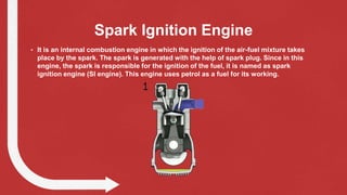 Spark Ignition Engine
• It is an internal combustion engine in which the ignition of the air-fuel mixture takes
place by the spark. The spark is generated with the help of spark plug. Since in this
engine, the spark is responsible for the ignition of the fuel, it is named as spark
ignition engine (SI engine). This engine uses petrol as a fuel for its working.
 