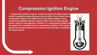 Compression Ignition Engine
• Compression ignition engine, commonly known as diesel engine are
similar to gasoline engine because they are both a four stroke internal
combustion engines. One difference is that diesel engines have a
compression-ignited injection system rather than the spark-ignited
system used by most gasoline vehicles. In a compression-ignited system,
the diesel fuel is injected into the combustion chamber of the engine and
ignited by the high temperatures achieved when the gas is compressed by
the engine piston.
 