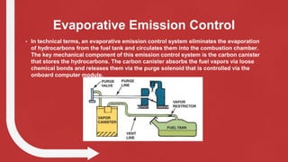 Evaporative Emission Control
• In technical terms, an evaporative emission control system eliminates the evaporation
of hydrocarbons from the fuel tank and circulates them into the combustion chamber.
The key mechanical component of this emission control system is the carbon canister
that stores the hydrocarbons. The carbon canister absorbs the fuel vapors via loose
chemical bonds and releases them via the purge solenoid that is controlled via the
onboard computer module.
 
