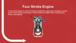 Four Stroke Engine
• A four-stroke engine is a type of internal combustion engine that completes a power
cycle in four strokes of the piston. These strokes are called Intake, Compression,
Power, and Exhaust.
 