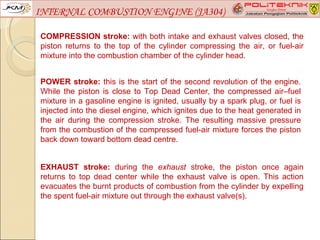 INTERNAL COMBUSTION ENGINE (JA304)

COMPRESSION stroke: with both intake and exhaust valves closed, the
piston returns to the top of the cylinder compressing the air, or fuel-air
mixture into the combustion chamber of the cylinder head.


POWER stroke: this is the start of the second revolution of the engine.
While the piston is close to Top Dead Center, the compressed air–fuel
mixture in a gasoline engine is ignited, usually by a spark plug, or fuel is
injected into the diesel engine, which ignites due to the heat generated in
the air during the compression stroke. The resulting massive pressure
from the combustion of the compressed fuel-air mixture forces the piston
back down toward bottom dead centre.


EXHAUST stroke: during the exhaust stroke, the piston once again
returns to top dead center while the exhaust valve is open. This action
evacuates the burnt products of combustion from the cylinder by expelling
the spent fuel-air mixture out through the exhaust valve(s).
 