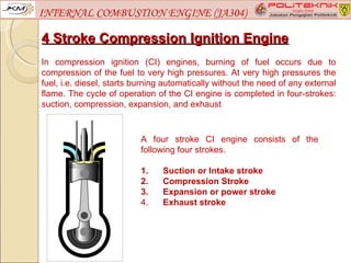 INTERNAL COMBUSTION ENGINE (JA304)

4 Stroke Compression Ignition Engine
In compression ignition (CI) engines, burning of fuel occurs due to
compression of the fuel to very high pressures. At very high pressures the
fuel, i.e. diesel, starts burning automatically without the need of any external
flame. The cycle of operation of the CI engine is completed in four-strokes:
suction, compression, expansion, and exhaust



                           A four stroke CI engine consists of the
                           following four strokes.

                           1.   Suction or Intake stroke
                           2.   Compression Stroke
                           3.   Expansion or power stroke
                           4.   Exhaust stroke
 