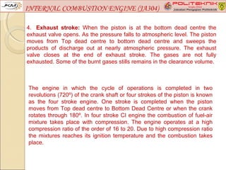 INTERNAL COMBUSTION ENGINE (JA304)

4. Exhaust stroke: When the piston is at the bottom dead centre the
exhaust valve opens. As the pressure falls to atmospheric level. The piston
moves from Top dead centre to bottom dead centre and sweeps the
products of discharge out at nearly atmospheric pressure. The exhaust
valve closes at the end of exhaust stroke. The gases are not fully
exhausted. Some of the burnt gases stills remains in the clearance volume.



The engine in which the cycle of operations is completed in two
revolutions (720º) of the crank shaft or four strokes of the piston is known
as the four stroke engine. One stroke is completed when the piston
moves from Top dead centre to Bottom Dead Centre or when the crank
rotates through 180º. In four stroke CI engine the combustion of fuel-air
mixture takes place with compression. The engine operates at a high
compression ratio of the order of 16 to 20. Due to high compression ratio
the mixtures reaches its ignition temperature and the combustion takes
place.
 