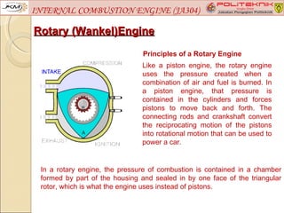 INTERNAL COMBUSTION ENGINE (JA304)

Rotary (Wankel)Engine
                                Principles of a Rotary Engine
                               Like a piston engine, the rotary engine
                               uses the pressure created when a
                               combination of air and fuel is burned. In
                               a piston engine, that pressure is
                               contained in the cylinders and forces
                               pistons to move back and forth. The
                               connecting rods and crankshaft convert
                               the reciprocating motion of the pistons
                               into rotational motion that can be used to
                               power a car.


 In a rotary engine, the pressure of combustion is contained in a chamber
 formed by part of the housing and sealed in by one face of the triangular
 rotor, which is what the engine uses instead of pistons.
 
