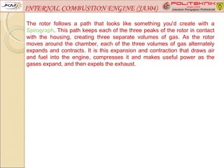 INTERNAL COMBUSTION ENGINE (JA304)

The rotor follows a path that looks like something you'd create with a
Spirograph. This path keeps each of the three peaks of the rotor in contact
with the housing, creating three separate volumes of gas. As the rotor
moves around the chamber, each of the three volumes of gas alternately
expands and contracts. It is this expansion and contraction that draws air
and fuel into the engine, compresses it and makes useful power as the
gases expand, and then expels the exhaust.
 