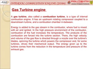 INTERNAL COMBUSTION ENGINE (JA304)

Gas Turbine engine
A gas turbine, also called a combustion turbine, is a type of internal
combustion engine. It has an upstream rotating compressor coupled to a
downstream turbine, and a combustion chamber in-between.

Energy is added to the gas stream in the combustor, where fuel is mixed
with air and ignited. In the high pressure environment of the combustor,
combustion of the fuel increases the temperature. The products of the
combustion are forced into the turbine section. There, the high velocity
and volume of the gas flow is directed through a nozzle over the turbine's
blades, spinning the turbine which powers the compressor and, for some
turbines, drives their mechanical output. The energy given up to the
turbine comes from the reduction in the temperature and pressure of the
exhaust gas.
 