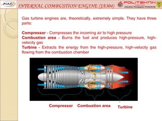 INTERNAL COMBUSTION ENGINE (JA304)

 Gas turbine engines are, theoretically, extremely simple. They have three
 parts:

 Compressor - Compresses the incoming air to high pressure
 Combustion area - Burns the fuel and produces high-pressure, high-
 velocity gas
 Turbine - Extracts the energy from the high-pressure, high-velocity gas
 flowing from the combustion chamber




               Compressor      Combustion area      Turbine
 