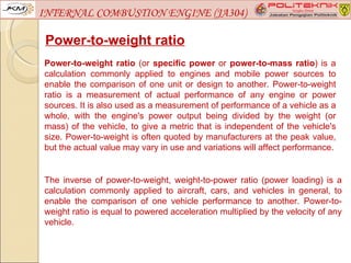INTERNAL COMBUSTION ENGINE (JA304)

 Power-to-weight ratio
Power-to-weight ratio (or specific power or power-to-mass ratio) is a
calculation commonly applied to engines and mobile power sources to
enable the comparison of one unit or design to another. Power-to-weight
ratio is a measurement of actual performance of any engine or power
sources. It is also used as a measurement of performance of a vehicle as a
whole, with the engine's power output being divided by the weight (or
mass) of the vehicle, to give a metric that is independent of the vehicle's
size. Power-to-weight is often quoted by manufacturers at the peak value,
but the actual value may vary in use and variations will affect performance.


The inverse of power-to-weight, weight-to-power ratio (power loading) is a
calculation commonly applied to aircraft, cars, and vehicles in general, to
enable the comparison of one vehicle performance to another. Power-to-
weight ratio is equal to powered acceleration multiplied by the velocity of any
vehicle.
 