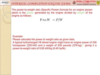 INTERNAL COMBUSTION ENGINE (JA304)
The power-to-weight ratio (Specific Power) formula for an engine (power
plant) is the power generated by the engine divided by weight of the
engine as follows:




Example:
Please calculate the power to weight ratio as given data.
A typical turbocharged V8 diesel engine might have an engine power of 330
horsepower (250 kW) and a weight of 835 pounds (379 kg),[1] giving it a
power-to-weight ratio of 0.65 kW/kg (0.40 hp/lb).
 