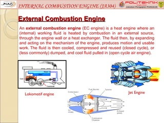 INTERNAL COMBUSTION ENGINE (JA304)

External Combustion Engine
An external combustion engine (EC engine) is a heat engine where an
(internal) working fluid is heated by combustion in an external source,
through the engine wall or a heat exchanger. The fluid then, by expanding
and acting on the mechanism of the engine, produces motion and usable
work. The fluid is then cooled, compressed and reused (closed cycle), or
(less commonly) dumped, and cool fluid pulled in (open cycle air engine).




  Lokomotif engine                                         Jet Engine
 