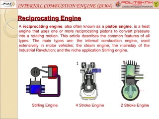 INTERNAL COMBUSTION ENGINE (JA304)

Reciprocating Engine
A reciprocating engine, also often known as a piston engine, is a heat
engine that uses one or more reciprocating pistons to convert pressure
into a rotating motion. This article describes the common features of all
types. The main types are: the internal combustion engine, used
extensively in motor vehicles; the steam engine, the mainstay of the
Industrial Revolution; and the niche application Stirling engine.




       Stirling Engine         4 Stroke Engine          2 Stroke Engine
 