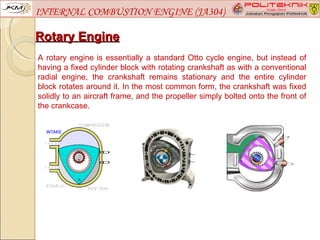 INTERNAL COMBUSTION ENGINE (JA304)

Rotary Engine
A rotary engine is essentially a standard Otto cycle engine, but instead of
having a fixed cylinder block with rotating crankshaft as with a conventional
radial engine, the crankshaft remains stationary and the entire cylinder
block rotates around it. In the most common form, the crankshaft was fixed
solidly to an aircraft frame, and the propeller simply bolted onto the front of
the crankcase.
 
