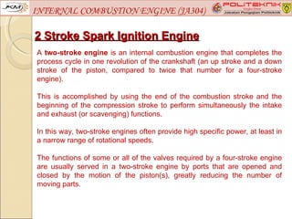INTERNAL COMBUSTION ENGINE (JA304)

2 Stroke Spark Ignition Engine
A two-stroke engine is an internal combustion engine that completes the
process cycle in one revolution of the crankshaft (an up stroke and a down
stroke of the piston, compared to twice that number for a four-stroke
engine).

This is accomplished by using the end of the combustion stroke and the
beginning of the compression stroke to perform simultaneously the intake
and exhaust (or scavenging) functions.

In this way, two-stroke engines often provide high specific power, at least in
a narrow range of rotational speeds.

The functions of some or all of the valves required by a four-stroke engine
are usually served in a two-stroke engine by ports that are opened and
closed by the motion of the piston(s), greatly reducing the number of
moving parts.
 