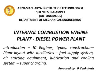 INTERNAL COMBUSTION ENGINE
PLANT - DIESEL POWER PLANT
Introduction – IC Engines, types, construction–
Plant layout with auxiliaries – fuel supply system,
air starting equipment, lubrication and cooling
system – super charging.
Prepared by : B Venkatesh
ANNAMACHARYA INSTITUTE OF TECHNOLOGY &
SCIENCES::RAJAMPET
(AUTONOMOUS)
DEPARTMENT OF MECHANICAL ENGINEERING
 