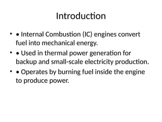 Introduction
• • Internal Combustion (IC) engines convert
fuel into mechanical energy.
• • Used in thermal power generation for
backup and small-scale electricity production.
• • Operates by burning fuel inside the engine
to produce power.
 