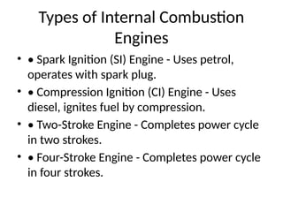 Types of Internal Combustion
Engines
• • Spark Ignition (SI) Engine - Uses petrol,
operates with spark plug.
• • Compression Ignition (CI) Engine - Uses
diesel, ignites fuel by compression.
• • Two-Stroke Engine - Completes power cycle
in two strokes.
• • Four-Stroke Engine - Completes power cycle
in four strokes.
 