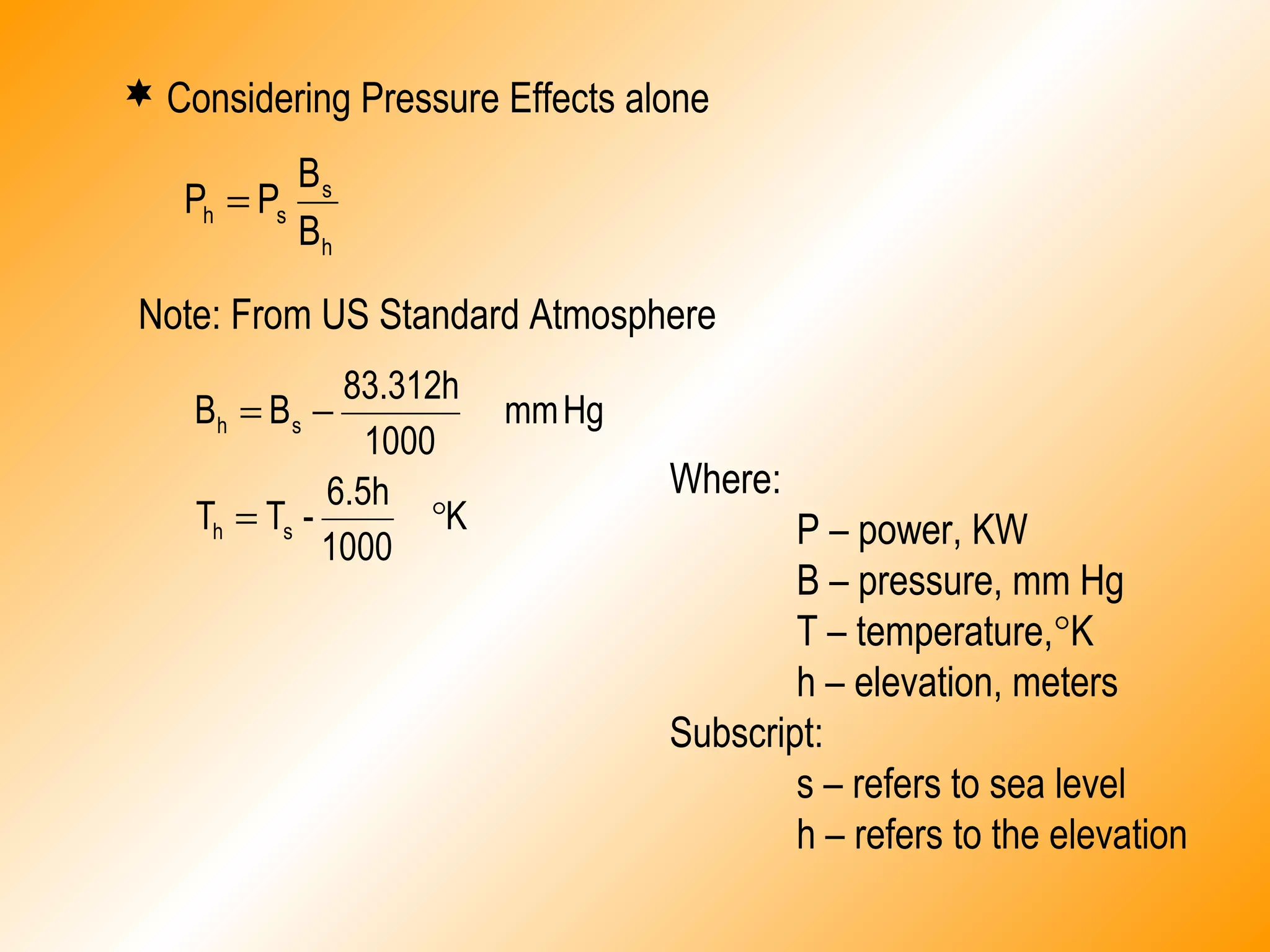  Considering Pressure Effects alone
h
s
sh
B
B
PP =
Note: From US Standard Atmosphere
K
1000
6.5h
-TT
Hgmm
1000
83.312h
BB
sh
sh
°=
−=
Where:
P – power, KW
B – pressure, mm Hg
T – temperature,°K
h – elevation, meters
Subscript:
s – refers to sea level
h – refers to the elevation
 