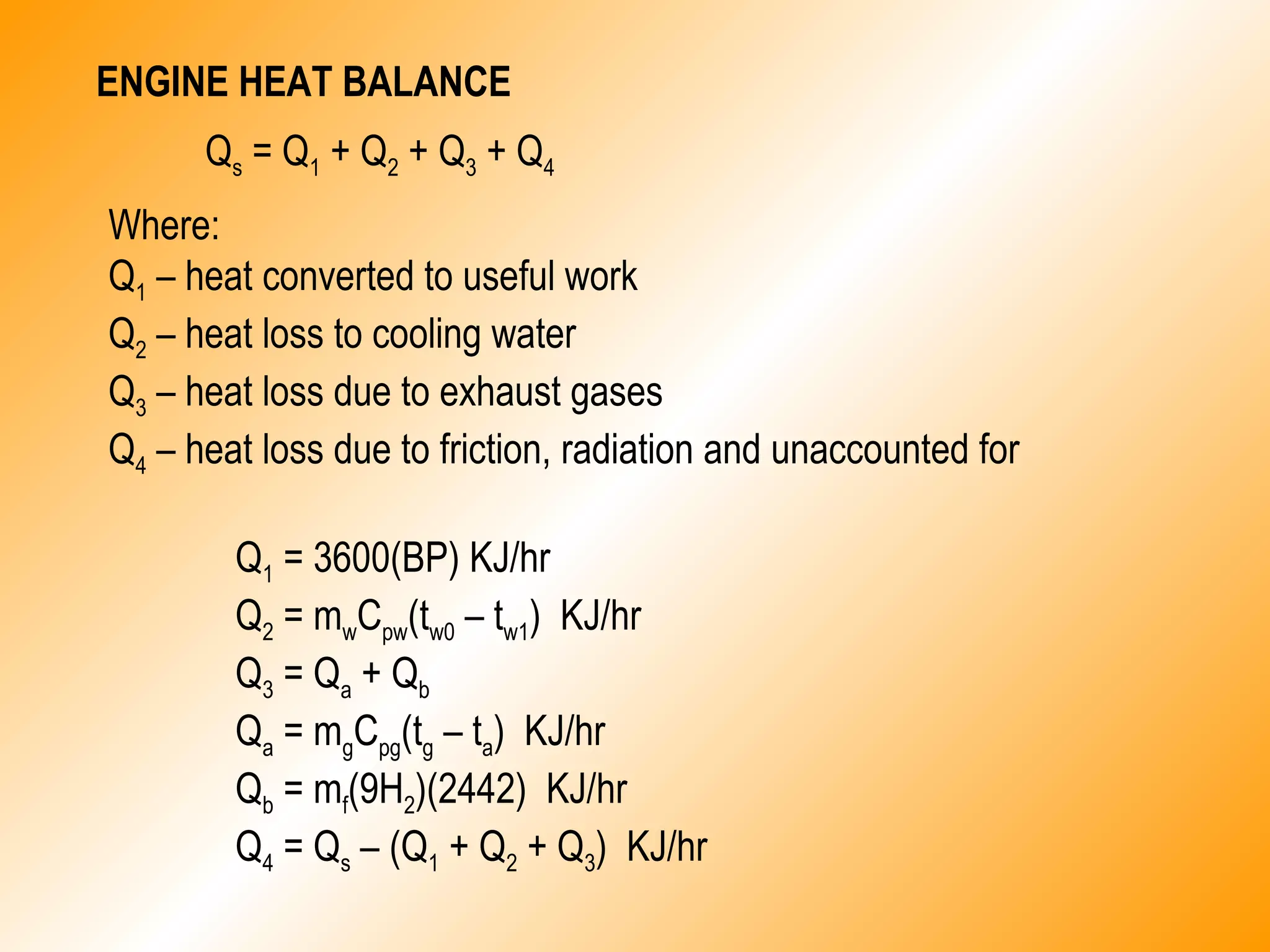 ENGINE HEAT BALANCE
Qs = Q1 + Q2 + Q3 + Q4
Where:
Q1 – heat converted to useful work
Q2 – heat loss to cooling water
Q3 – heat loss due to exhaust gases
Q4 – heat loss due to friction, radiation and unaccounted for
Q1 = 3600(BP) KJ/hr
Q2 = mwCpw(tw0 – tw1) KJ/hr
Q3 = Qa + Qb
Qa = mgCpg(tg – ta) KJ/hr
Qb = mf(9H2)(2442) KJ/hr
Q4 = Qs – (Q1 + Q2 + Q3) KJ/hr
 