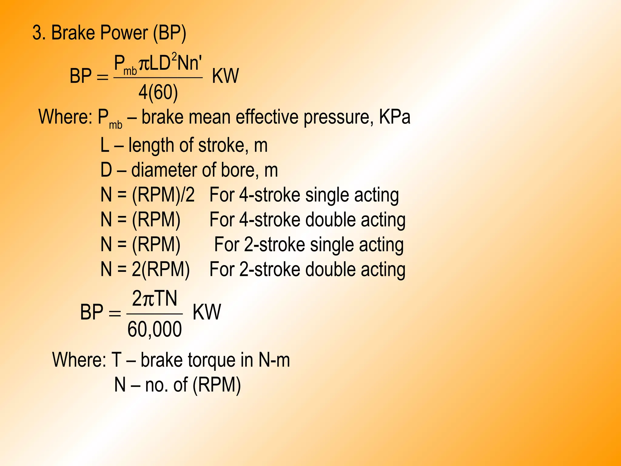 KW
4(60)
Nn'LDP
BP
2
mbπ
=
3. Brake Power (BP)
KW
60,000
TN2
BP
π
=
Where: Pmb – brake mean effective pressure, KPa
L – length of stroke, m
D – diameter of bore, m
N = (RPM)/2 For 4-stroke single acting
N = (RPM) For 4-stroke double acting
N = (RPM) For 2-stroke single acting
N = 2(RPM) For 2-stroke double acting
Where: T – brake torque in N-m
N – no. of (RPM)
 