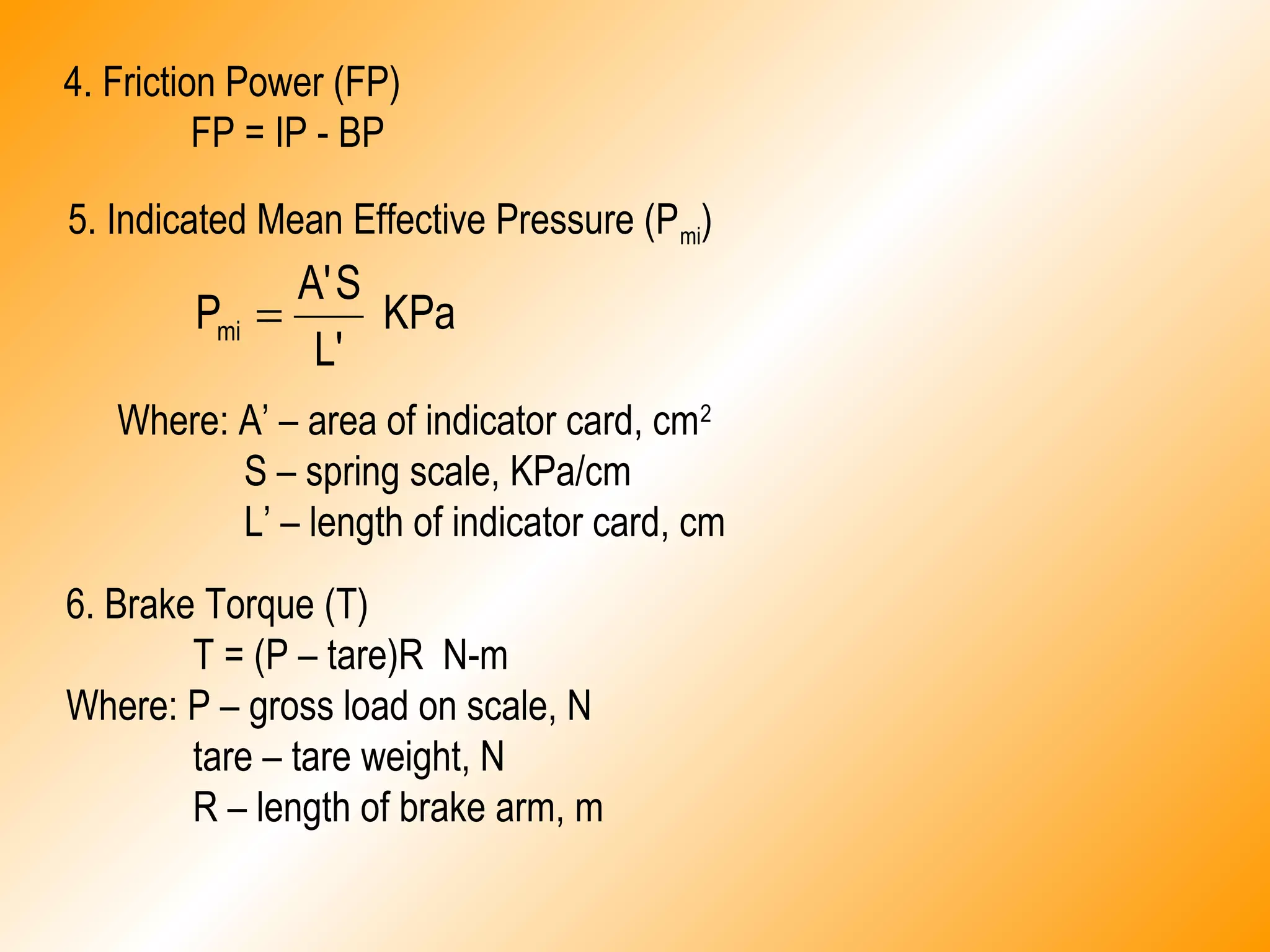 4. Friction Power (FP)
FP = IP - BP
5. Indicated Mean Effective Pressure (Pmi)
KPa
L'
SA'
Pmi =
Where: A’ – area of indicator card, cm2
S – spring scale, KPa/cm
L’ – length of indicator card, cm
6. Brake Torque (T)
T = (P – tare)R N-m
Where: P – gross load on scale, N
tare – tare weight, N
R – length of brake arm, m
 