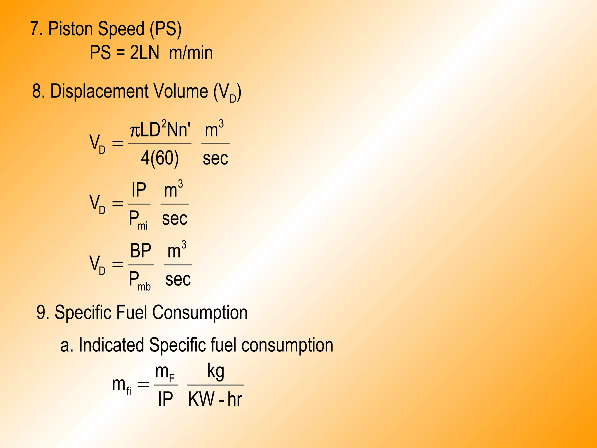 7. Piston Speed (PS)
PS = 2LN m/min
8. Displacement Volume (VD)
sec
m
P
BP
V
sec
m
P
IP
V
sec
m
4(60)
Nn'LD
V
3
mb
D
3
mi
D
32
D
=
=
π
=
9. Specific Fuel Consumption
a. Indicated Specific fuel consumption
hr-KW
kg
IP
m
m F
fi =
 