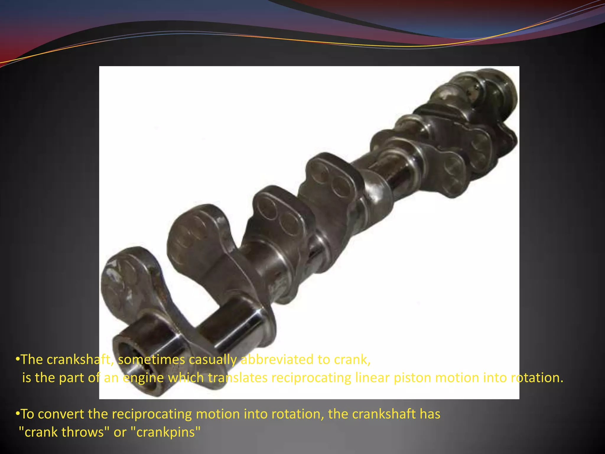 •The crankshaft, sometimes casually abbreviated to crank,
 is the part of an engine which translates reciprocating linear piston motion into rotation.

•To convert the reciprocating motion into rotation, the crankshaft has
 "crank throws" or "crankpins"
 