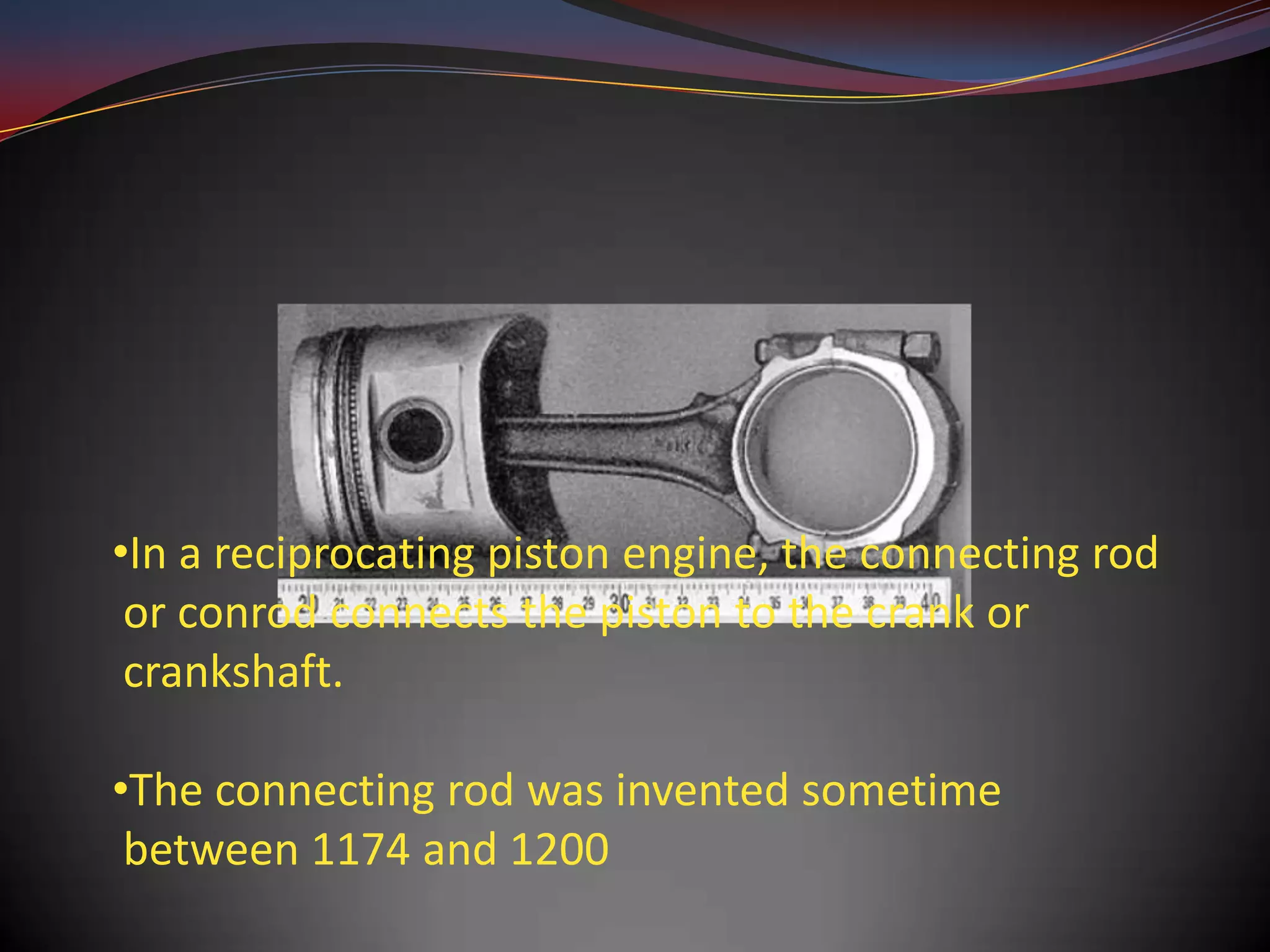 •In a reciprocating piston engine, the connecting rod
 or conrod connects the piston to the crank or
 crankshaft.

•The connecting rod was invented sometime
 between 1174 and 1200
 