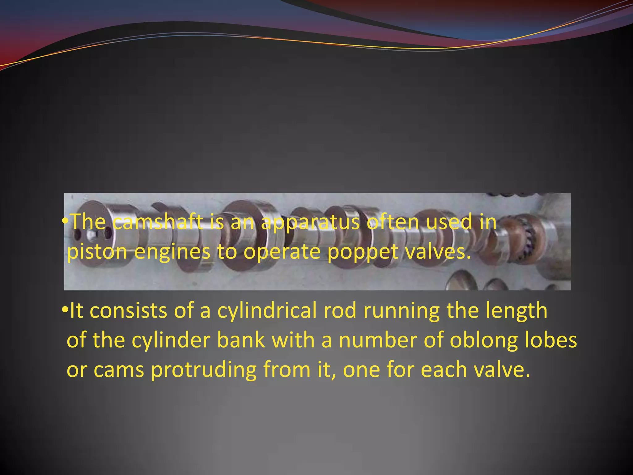 •The camshaft is an apparatus often used in
 piston engines to operate poppet valves.

•It consists of a cylindrical rod running the length
 of the cylinder bank with a number of oblong lobes
 or cams protruding from it, one for each valve.
 