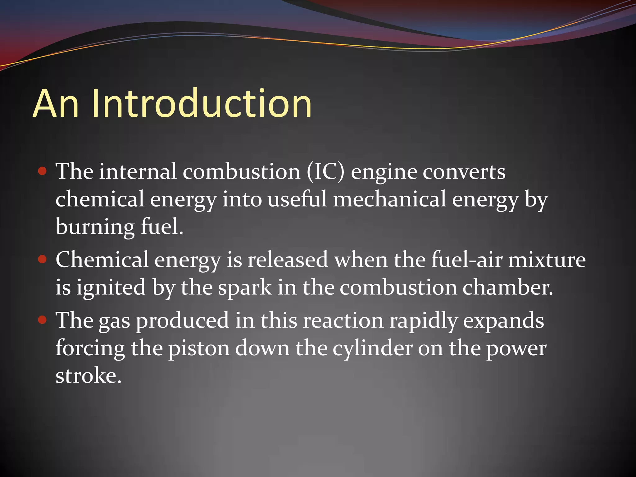 An Introduction
 The internal combustion (IC) engine converts
  chemical energy into useful mechanical energy by
  burning fuel.
 Chemical energy is released when the fuel-air mixture
  is ignited by the spark in the combustion chamber.
 The gas produced in this reaction rapidly expands
  forcing the piston down the cylinder on the power
  stroke.
 