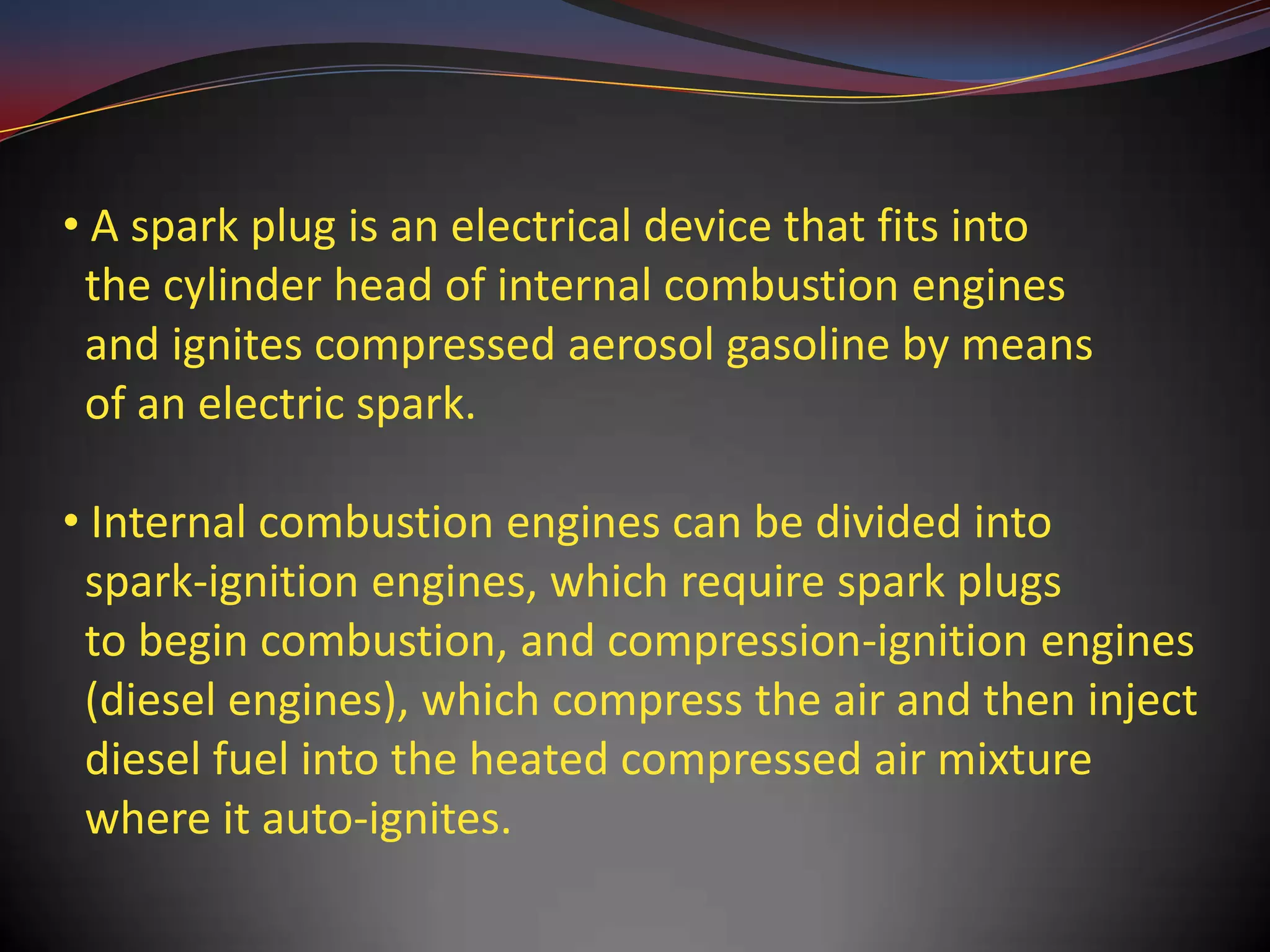 • A spark plug is an electrical device that fits into
 the cylinder head of internal combustion engines
 and ignites compressed aerosol gasoline by means
 of an electric spark.

• Internal combustion engines can be divided into
 spark-ignition engines, which require spark plugs
 to begin combustion, and compression-ignition engines
 (diesel engines), which compress the air and then inject
 diesel fuel into the heated compressed air mixture
 where it auto-ignites.
 