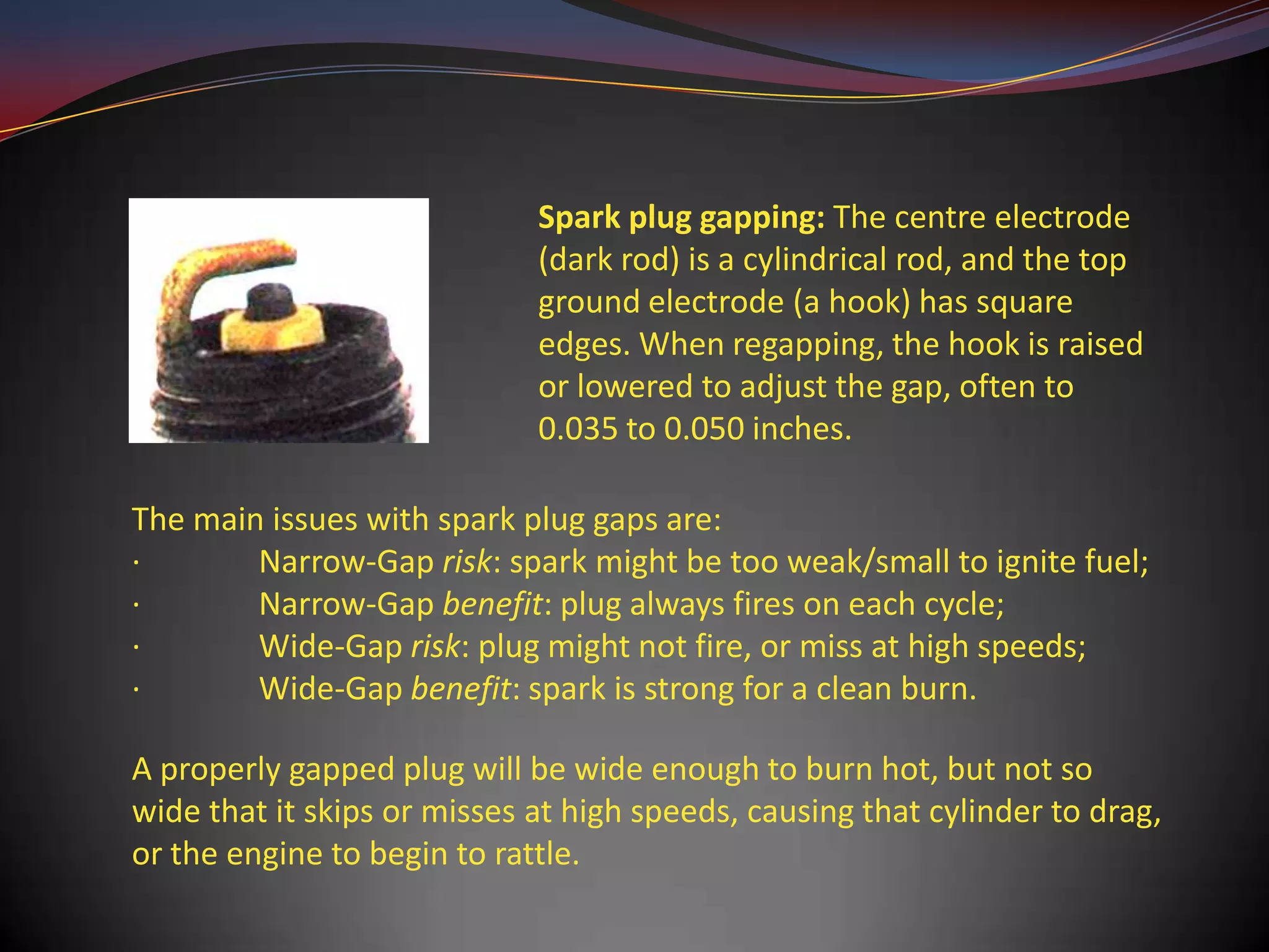 Spark plug gapping: The centre electrode
                             (dark rod) is a cylindrical rod, and the top
                             ground electrode (a hook) has square
                             edges. When regapping, the hook is raised
                             or lowered to adjust the gap, often to
                             0.035 to 0.050 inches.

The main issues with spark plug gaps are:
·       Narrow-Gap risk: spark might be too weak/small to ignite fuel;
·       Narrow-Gap benefit: plug always fires on each cycle;
·       Wide-Gap risk: plug might not fire, or miss at high speeds;
·       Wide-Gap benefit: spark is strong for a clean burn.

A properly gapped plug will be wide enough to burn hot, but not so
wide that it skips or misses at high speeds, causing that cylinder to drag,
or the engine to begin to rattle.
 