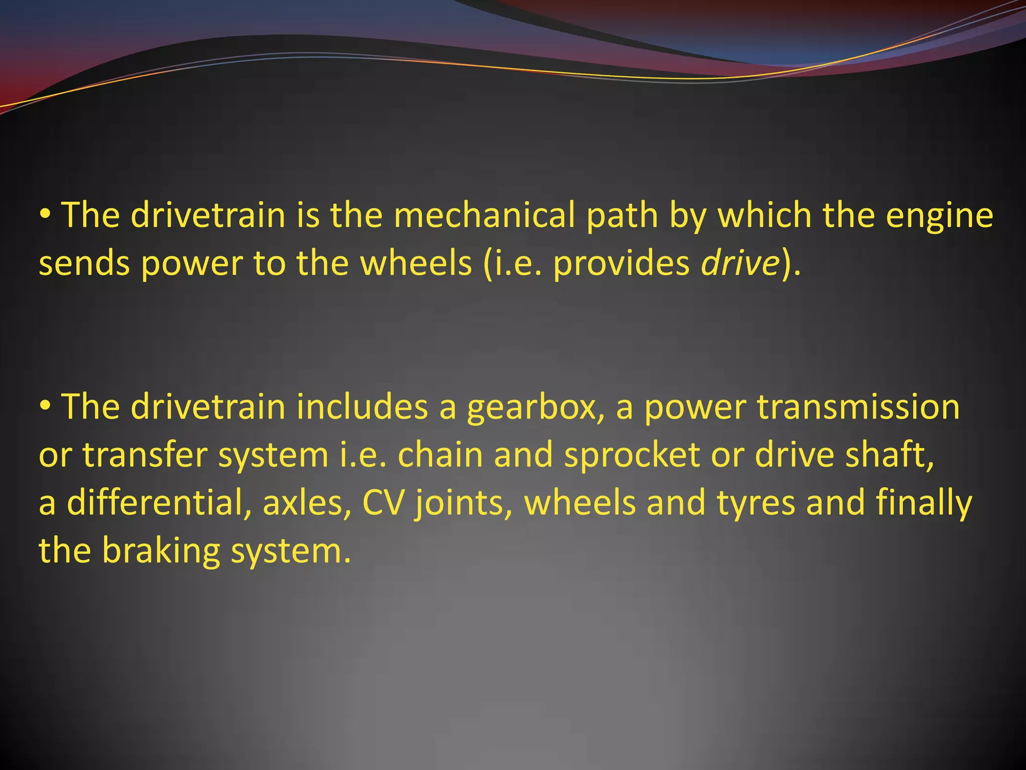 • The drivetrain is the mechanical path by which the engine
sends power to the wheels (i.e. provides drive).


• The drivetrain includes a gearbox, a power transmission
or transfer system i.e. chain and sprocket or drive shaft,
a differential, axles, CV joints, wheels and tyres and finally
the braking system.
 