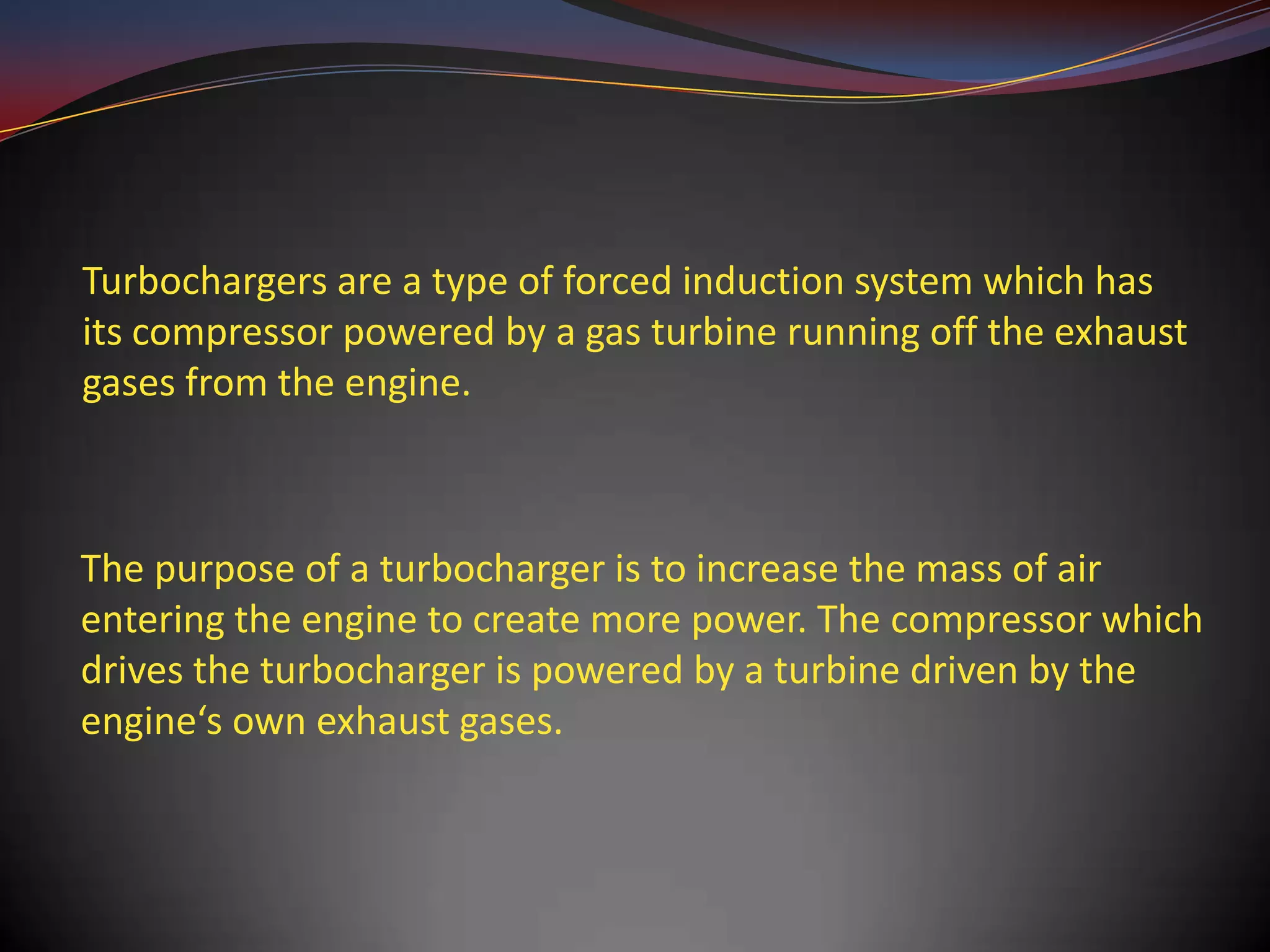 Turbochargers are a type of forced induction system which has
its compressor powered by a gas turbine running off the exhaust
gases from the engine.



The purpose of a turbocharger is to increase the mass of air
entering the engine to create more power. The compressor which
drives the turbocharger is powered by a turbine driven by the
engine‘s own exhaust gases.
 