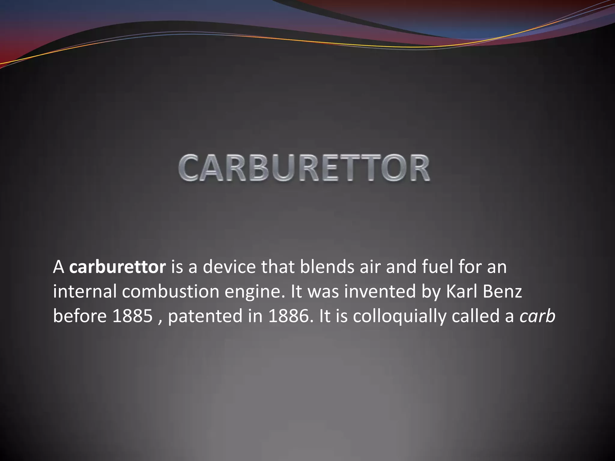A carburettor is a device that blends air and fuel for an
internal combustion engine. It was invented by Karl Benz
before 1885 , patented in 1886. It is colloquially called a carb
 