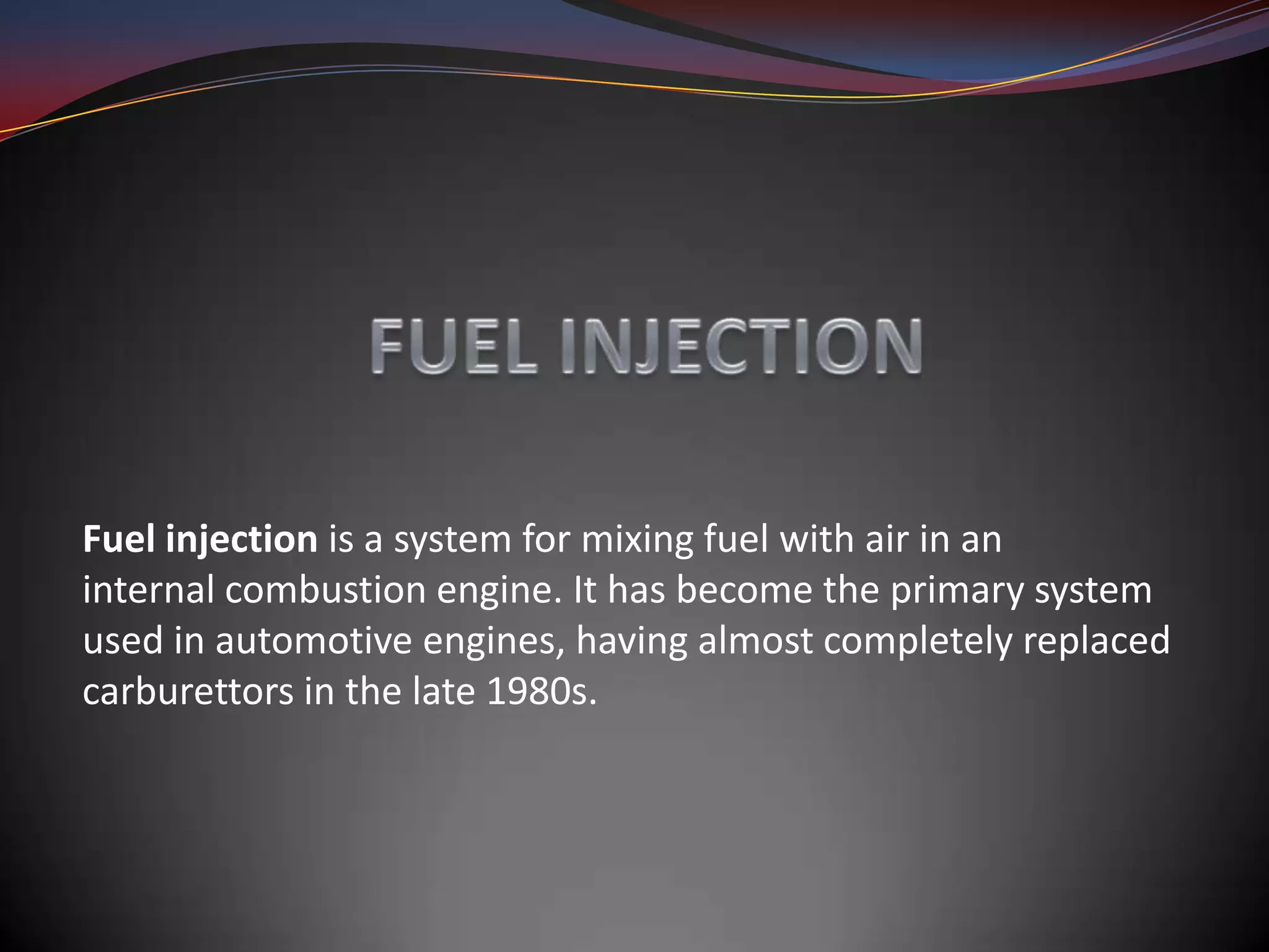 Fuel injection is a system for mixing fuel with air in an
internal combustion engine. It has become the primary system
used in automotive engines, having almost completely replaced
carburettors in the late 1980s.
 