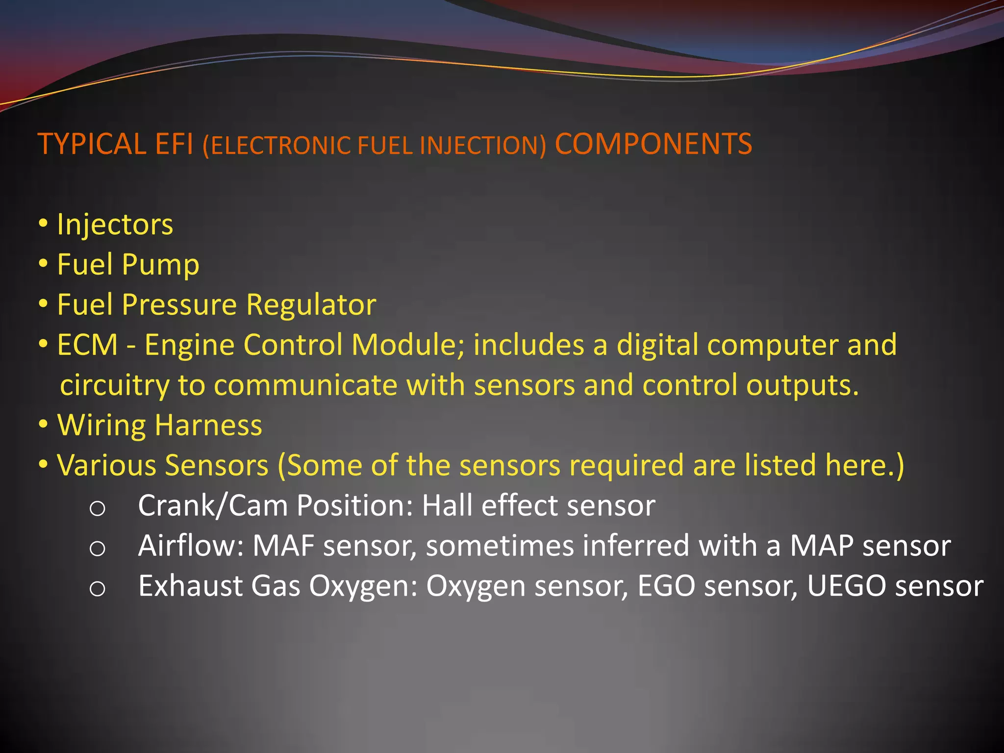 TYPICAL EFI (ELECTRONIC FUEL INJECTION) COMPONENTS

• Injectors
• Fuel Pump
• Fuel Pressure Regulator
• ECM - Engine Control Module; includes a digital computer and
  circuitry to communicate with sensors and control outputs.
• Wiring Harness
• Various Sensors (Some of the sensors required are listed here.)
     o Crank/Cam Position: Hall effect sensor
     o Airflow: MAF sensor, sometimes inferred with a MAP sensor
     o Exhaust Gas Oxygen: Oxygen sensor, EGO sensor, UEGO sensor
 