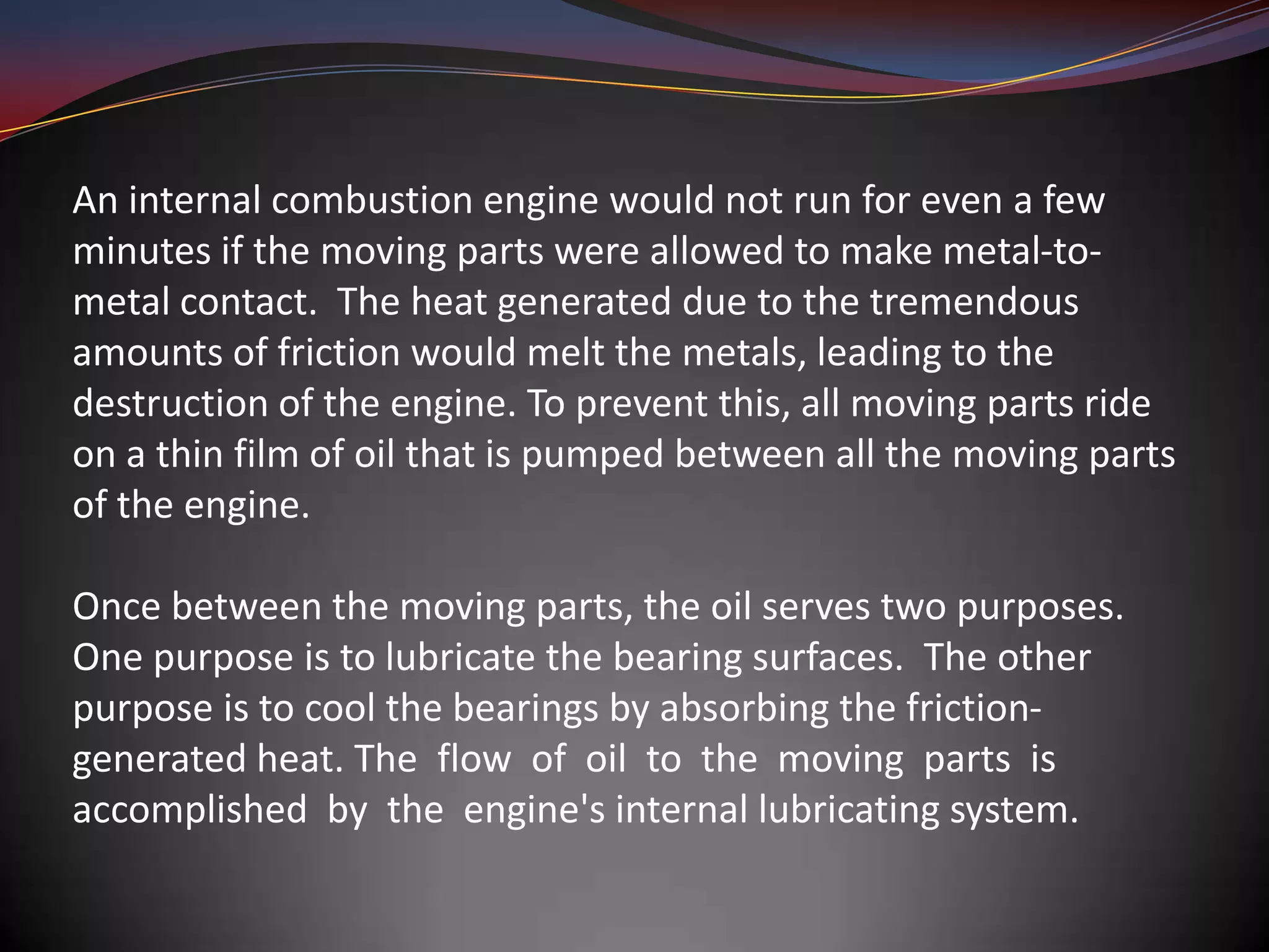 An internal combustion engine would not run for even a few
minutes if the moving parts were allowed to make metal-to-
metal contact. The heat generated due to the tremendous
amounts of friction would melt the metals, leading to the
destruction of the engine. To prevent this, all moving parts ride
on a thin film of oil that is pumped between all the moving parts
of the engine.

Once between the moving parts, the oil serves two purposes.
One purpose is to lubricate the bearing surfaces. The other
purpose is to cool the bearings by absorbing the friction-
generated heat. The flow of oil to the moving parts is
accomplished by the engine's internal lubricating system.
 